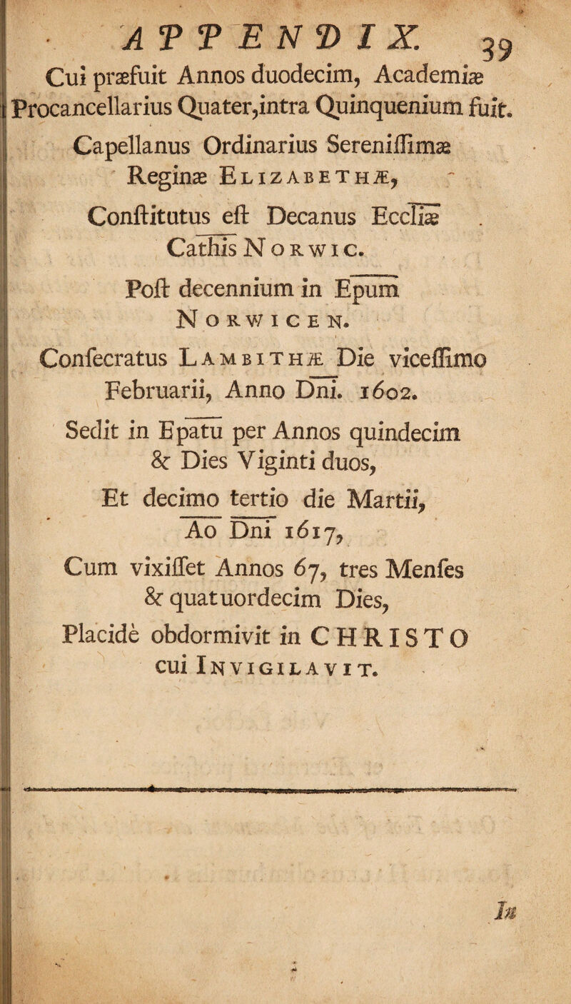 Cui praefuit Annos duodecim, Academic Procancellarius Quater,intra Quinquenium fuit. Capellanus Ordinarius Sereniflimae Reginae Elizabeth^e, Conftitutus eft Decanus EcciS Cathis N o R w 1 c. Poft decennium in Epuni N o R v; I c E N. Confecratus LAMsiTHiE Die viceflimo Februarii, Anno Dni. 1602. Sedit in Bpatu per Annos quindecim 8c Dies Viginti duos, Et decimo tertio die Martii, Ao Dni 1617, Cum vixiffet Annos 67, tres Menfes 8c quatuordecim Dies, Placide obdormivit in CHRISTO cui Invigilavit. 4i