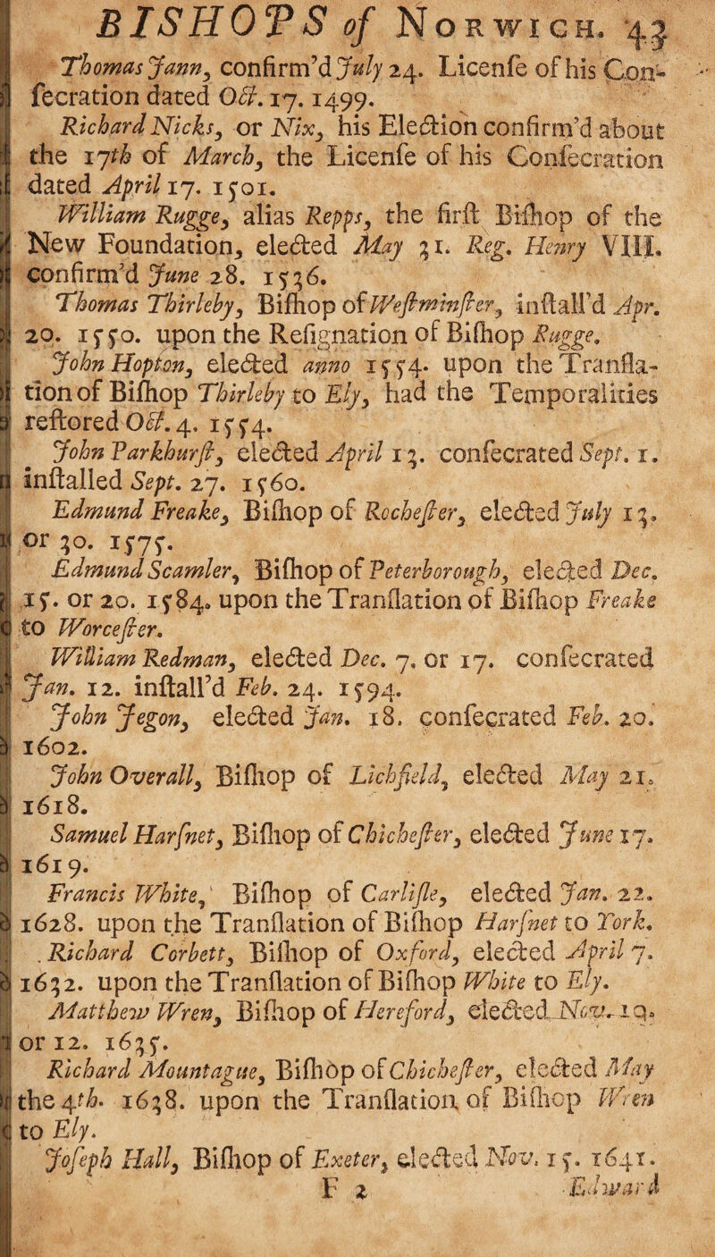 bi BISHOTS of Norwich, Thomas Jann^ confirm’d July 24. Licenfe of his Con- fecration dated OU, 17.1499. Richard Nicks^ or Nix^ his Eledlion confirm’d about the i^h of March^ the Licenfe of his Confecration dated April ij, i^oi, William Rugge^ alias Repps, the firft Bifliop of the New Foundation^ eleded May Reg. He?iry VliL confirm’d 28. 15:56. Thomas Thirleby, BifhopofWefiminfier, i n ft ail’d 20. 1550. upon the Refignation of Biftiop Rugge, JohnHopion, eleded anno upon theTranfla- tion of Bifliop Thirleby to Ely, had the Temporalities reftored O^. 4, 1554. JohnVarkhurfi, eleded 1confecrated i. inftalled 27. 1560. Edmund Freake, WiOxQp oi Rochefier, elededy/^// or ;o. 1575. Edmund Seamier, '^{{hopo^Eeterborough, eleded ,15. or 20. 1584. upon the Tranflation of Bifliop Freake to Worcefier. Jan. 12. inftall’d Feb. 24. 1594. JohnJegon, eleded 18. gonfecrated Fe^. 20. 1602. John Overall, Bifliop of Lichfield, eleded May 21, 1618. SamuelHarfnet, Bifliop of Chkhefier, eleded Juneij. 1619. Francis White, Bifliop of Carlijle, eleded Jan. 22. 1628. upon the Tranflation of Bifliop Harjnet to Tork. . Richard Corbett, Bifliop of Oxford, eleded April 7. 16; 2. upon the Tranflation of Bifliop White to Ely. Matthew Wren, Ei'i^kop oi Idereford, dedcd-N^^v iq. or 12. 16:55. Richard Mountague, Bifliop oiChichefier, eleded FAay ^th. 16:58. upon the Tranflation of Bifliop Wren to Ely. Jofeph Hall, Bifliop of Exeter, deded Nov, 15. 1641. F 2 lEdwari