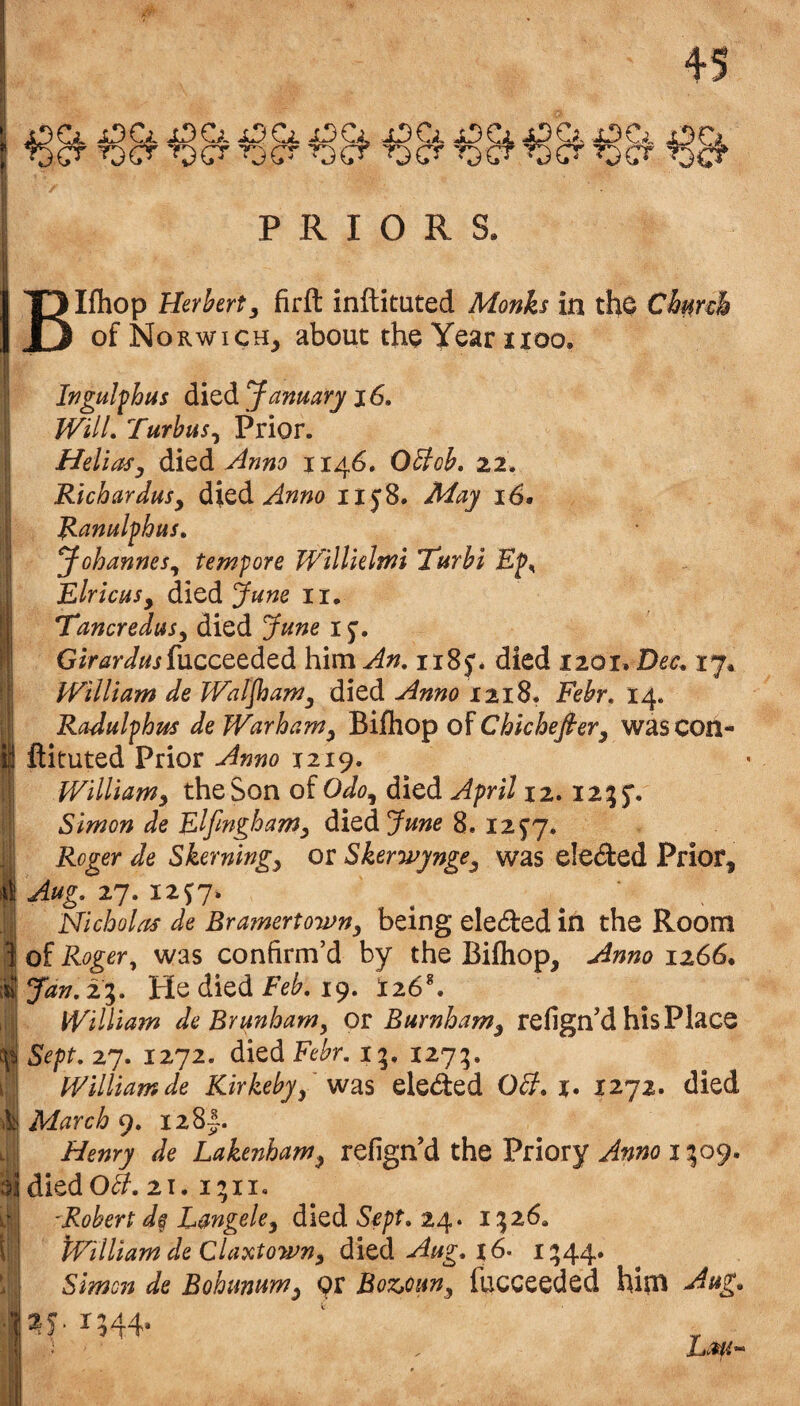 Blfhop Herbert^ firft inftituted Monks in tho Chmh of Norwich, about the Year noo. u In gulf bus January i6. Will. Turbus^ Prior. Heliosy Anno 1146. OBob. 22. Richardusy dx^di Anno iiy8. May 16. Ranulfhus. JohanneSy tempore Willklmi 'Turbi Ef^ Elricusy died June ii. Tancredusy died June 1^, GirW^ifucceeded him An, 1185*. died 1201. Dec, 17. PEilliam de Waljhamy died Anno 1218* Febr, 14. Radulphus de WarhaWy Bifhop Chicheftery wascon- ftituted Prior Anno X219. Williamy the Son oiOdoy died April 12.12;5’. Simon de Elfmghamy died June 8.125’7. Roger de Skerningy or SkerwyngCy was eleded Prior, Aug, 27. 12^7. Nicholas de Bramertojvny being elected in the Room of Rogery was confirm’d by the Bifhop, Anno 1266. Jan, 2^, He died 19. i26*. William de By unham y OIl Burnhamy refign’d his Place Sept, 27. 1272. died Febr, i;, 1275. William de Kirkebyy eleded OB. %. X272. died March 9. I28|. Henry de Lakenhamy refign’d the Priory 1;;09. died O^. 21. i;ii. 'Robert d§ Langeky died 24. 1:526, tVilliam de Claxtowny dlitdi Aug, 16. 1:544* Simon de Bohunumy Boz^ouny fucceeded him Aug. ^5. 1544*