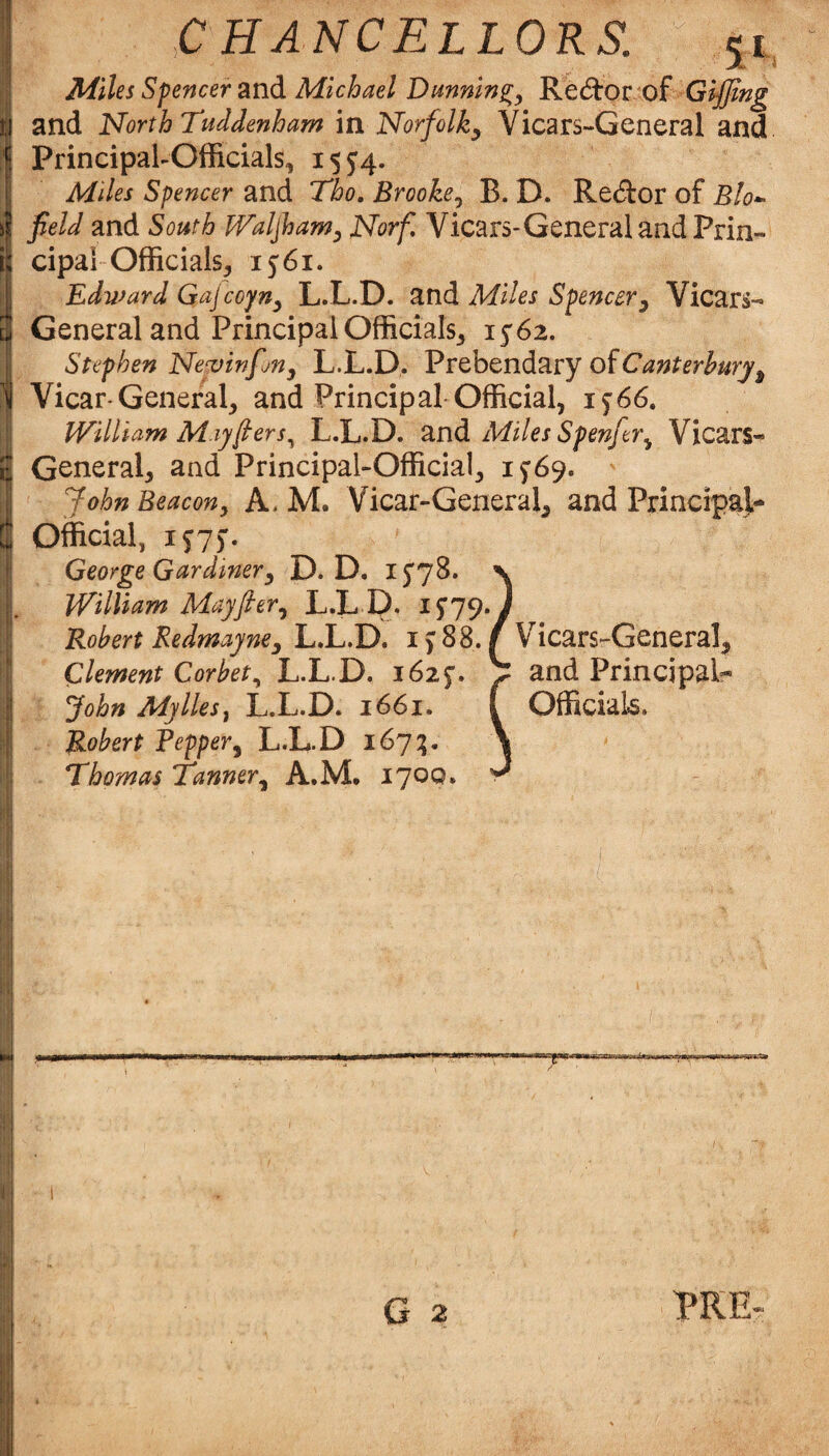 Principal-Officials, 15J4. Miles Spencer and Tho, Brooke^ B. D. Re(5tor of Blo^ field and South JValjham^ Norf, Vicars-General and Prin¬ cipal Officials, 1561. Edward Gajcoyny L.L.D. and Miles Spencer^ Vicars- General and Principal Officials, 1562. r; i I Stephen Nervinfjny L.L.D. Prebendary of Vicar-General, and Principal-Official, 1^66. William May (ter s^ L.L.D. znd Miles Spenftr^ Vicars- General, and Principal-Official, 1769. John Beacon^ A. M. Vicar-General, and Principal- Official, 1^7). George Gardiner^ D. D. I5'78. n William Mayfier^ L.L D. ^^79*/ Robert Redmayne^ L.L.D. i > 88. f Vicars-General, Clement Corbet^ L.L.D. 1625*. John Adylles^ L.L.D. 1661. Robert Repper^ L.L.D 167;. Thomas Tanner^ A.M, 170Q. and Principal- Official.