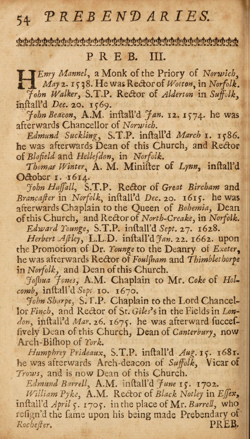 aaaaaaaaaaaaaaaaaaaaaaaaaaaaaaaaaa ^ ^ ir* ^ ^ 47A ^ ^ ^ ^ ^ ^ ^ ^ «/)k 4;^ U74 ^ ^ ^ w:^ ^ ^ P R E B. III. HEnry Mannel., a Monk of the Priory of Norwich^ Mayi,- if^S. He wasRe(5lorof Wotton.^ in Norfolk^ yohn Walkery S.T.P. Redbor of Alderton in Suffolk^ inftaird Dec. zo, 1^69* John Beacon^ A.M. inftaird Jan. 12. i5’74. he was afterwards Chancellor of Norwich. Edmund Sucklings S.T.P. inftall’d March i. i5'86. he was afterwards Dean of this Churchy and Redor of Blofield and Hellefdony in Norfolk, Thomas Winter.^ A. M. Minifter of Lynn^ inftall’d Odober i. 1614. John Haffall., S.T.P. Redor of Great Bircham and Brancafier in Norfolk.^ inftall’d Dec. 20. 1615'. he was afterwards Chaplain to the Queen of Bohemia^ Dean of this Churchy and Redor of North-Creakcy in Norfolk. Edward ToungCy S.T.P. inftall’d Sept. 27. 1628. Herbert Nfilcjy L.L.D. inftall’d 22. 1662. upon the Promotion of Dr. Younge to the Deanry of Exeter^ he was afterwards Redor of Fouljham and Thimblethorpe in Norfolk, and Dean of this Church. Jofma Jones, A.M. Chaplain to Mr. Coke of HoU comb, inftaird 10. 1670. John Sharpe, S. T.P. Chaplain to the Lord Chancel¬ lor and Redor of St. Gi/^Fs in the Fields in Lo;?- don, i^iftaird Mar,z6. 167^. he was afterward fuccef- fively Dean of this Churchy Dean of Canterbury, now Arcth-Bilhop of York. Humphrey FrideauXy S.T.P. inftalfd Aug.i^. i68r. he was afterwards Arch-deacon of Suffolk, Vicar of Trows, and is now Dean of this Church. Edmund Barrell, A.M. inftall’d IJ. 1702. William Tyke, A.M. Redor of Black Notley in Ejfex, inftaird April 5'. 170^. in the place of Mr. Barrell, who refign’d the fame upon his being made Prebendary of Rocheffer. PREB»