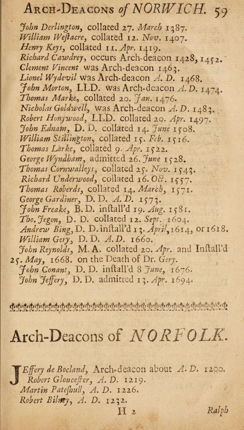 Arch-Deacons <?/59 John Derlington^ collated 27. March i^Sy. William Weft acre y collated 12. Nov. 1407. Henry Keysy collated ii.Afr. 1419. Richard CawJreyj occurs Arch-deacon i428_, 14^2.'' Clement Vincent was Arch-deacon 1465. Lionel Wjdevil was Arch-deacon D. 1468. John Mortony LLD. was Arch-deacon A. D. 1474. Lhomas Markcy collated 20. Jan. 1476. Nicholas Goldwelly was Arch-deacon D. 148g. Robert Honywoody LLD. collated 20. Apr. 1497, John Ednamy D. D. collated 14, June 15* 08. William Stillingtony collated 15*. Feb. 15-16. Thomas Larkey collated 9- Apr. George Wyndhamy admitted 26. Jane Thomas CornwalleySy collated 25’. Nov. i5'4^. Richard Underwoody collated 16. 051. if5'7. Thomas Roberdsy CQ\\2.tQ,di ij\., Marchy i5'7i. George Gardinery D. D. A.D. John Freakcy B. D. inftaird 19. Aug. 15-81. Tho.Jegony D. D. collated 12. Sept. 1604, Andrew BingyT). D.inftalFd ii^. Aprilyi6ir\.y or 1618, William Geryfy D. D. A.D. 1660. John Reynoldsy M. A. collated 20.and InftaU’d 25’. Mayy 1668. on the Death of Dr. Gery. John Conanty D. D. inftall’d 8 JunCy 1616» John Jefferyy D. D. admitted iiy.Apr. 1694. Arch-Deacoos of NORFOLK. JEffery de Boclandy Arch-deacon about A^D, 1100. Robert Glouceftery A.D. 1219. Martin Patejhully A. D. 1226. Robert Bilmyj D. 1252. H 2 Ralph