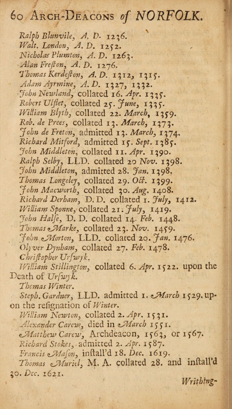 Ralph Blunvile^ 12%6, Walt, Londony ^4, D, iz^z, 'Nicholas Flumton, A,D, 126:5. AlanFrefion^ A. D, 1276. Nhomas Kerdefion^ A, D. i ? I2_, i;i S'. Adam Ayrmlne^ A. D, i;27, i; ■ John Newla?idy collated 16. Apr, i; ^ S'* Robert Ulfletj collated 25^. William collated zz. March^ i?5'9* collated 15. March^ i?7?* John de Freton^ admitted i;. March^ i?74* Richard Mitford^ admitted 15'. Sept. i^Ss-. John Middleton.^ collated ii. Apr. i;9o. Ralph Selbyj LLD. collated 20 Nov. 1598. John Middieton.^ admitted 28. Jan. i;98. Thomas Longcley^ collated 29. Obh. 1^99. John Mac-worthy collated ;o. Aug. 1408. Richard Derhamy D. D. collated i. 1412. William SponnCy collated 21; Julyy 1419. John Halfcy D. D. collated 14. Feb. 1448. Thomas aJWarkey collated 23. Nb-z;. i4S'9» John aJlFortony LLD. collated zo. Jan. 1476. Olyver DyIlhamy collated 27. Feb. 1478. Chrifiopher XJrfwyk. William Stillingtony collated 6. Apr. 1^22. Upon the Death of Urfwjk. Them as Winter. Steph. Gardnery LLD. admitted i.aJMarch 1^29. up¬ on the refignation of Winter. William Newtofiy collated z.Apr. if;i. Alexander Carev^y died inaAFarch 15 S'I. isAfatthew Care7Vy Archdeacon, i5'6:;, oris67. Richard Stokesy^ admitted 2. Apr. Francis (lAfaJony inftaird 18. Dec. 1619. Thomas (lAfurkly M. A* collated 28. and inftall d o. Dec. 1621. Writhing’''