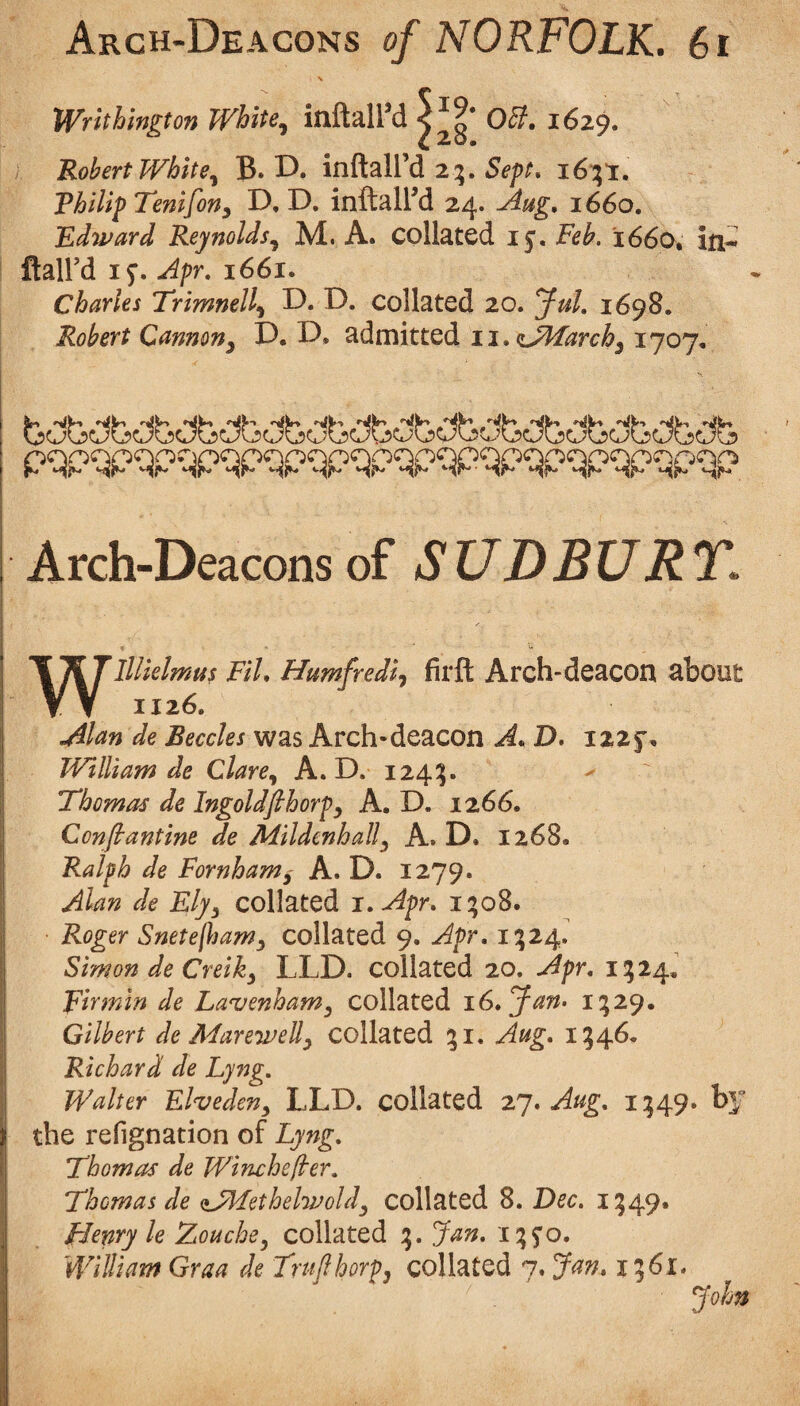 N Wrlthmgton White^ inflal^d 05}, 1629. Robert WhitB. D. indaU’d 2:5. i6;i. ThilipTenifony D, D. inflal^d 24. 1660, Edward Reynolds.^ M. A. collated ij. Feb. 1660, in-- {i2L\Vd Apr, 1661. Charles Trimnell^ D. F). collated 20. yuL 1698. Robert Cannon^ P. P* admitted ii,f!jMarch^ 1707, pqpqpqpqp^pqpqpqpqp^p^pqpqpqpqpqp Arch-Deacons of SUDBURT. Wlllielmus Fil, Humfrediy fir ft Arch-deacon about 1126. .Alan de Beccles was Arch-deacon A, D, izzf , William de Clare,^ A. D. 124:5. Thomas de Ingoldfihorpy A. D. 1266. Confiantine de Mildenhally A. D. 1268. Ralph de Fornhamy A. D. 1279. Alan de Eljy collated i.Apr, i;o8. Roger Snetejljamy collated 9. Apr, 1:524. Simon de Creiky LLD. collated 20. Apr, 11524, Firmin de La^enhaWy collated i6,yan> i;29. Gilbert de Marewelly collated 151. Aug, 1546. Richard de Lyng, Walter Elvedeny LLD. collated zy, Aug, 1:549. by the refignation of Lyng, Thomas de Wincheflrer. Thomas de ajddethelwoldy collated 8. Dec, 1549. Henry le Aouche^ collated 15. Jan, i:5S'o. William Graa de Trujlhorp, collated 7. Jan, i%6i.