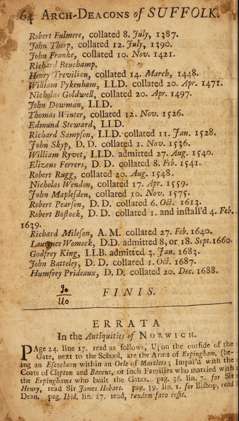 Robert Fulmere, collated 8. Ja//, i;87. John Thorcollated i2..July^ i?90v John Franke, collated lo. Nov. 1421. Richard Beuchamp, Henry Treviliany epilated 14. March^ 1448. William Vykenham^ LLD. collated 20. Apr. i^yt. Nicholas Goldwell^ collated 20. Apr. 1497. John Dowman^ LLD. ^ Thomas Winter^ collated 12. Nov. Edmund Steward^ LLD. Richard Sampfon^ LLD.'Collated 11. Jan. 1^28* John Skypy D. D. collated i. Nov. William Ryvety LLD. admitted 27. Aug. i ^40. Eliz^eus Ferrersy D. D* collated 8. Feh. i^4^* Robert Ruggy collated 20. Aug. 1^48. Nicholas Wendony collated ij. Apr. i5'5^9* John Maplefden^ collated 10. iVbx'* iJTf* Robert Fearfony D. D. collated 6. j6i^. Robert Bofiocky D. D. collated i. and inftaird 4. Feb. i6%9^ ^ -n 1 ^ Richard Milefony A. M. collated 27. Feb. 1640. Lauijftce Womock, D.D. admitted 8,or i8. Sept.i66o- Godfrey King, LLB. admitted %. Jan. 168:5. John Batteley, D. D. Collated i.OB. 1687. Humfrey Trideaux, D, D; collated 20. Dec. 1688. Ji. Uo F 1 N I S. ERRATA In the Antiquities e/ N o R w i c H. P Age 24. line 17. read as follows, Ui'on the outfide of the Gate, next to the School, are the Arms of E>fingham,{,oe- ing an Efcocheon within an Orle of Martlets; Inipal d wd Coats of aopton 3i\i Bavent, or fitch Families who mariied wiin the Eriinghams who built the Gates, pag. 36. lin. 7. /er ' Heiiry^ read Sir James Hobart, pag. 39* i*. Diinop, Dean, jpsg, IHd, lin. 27. lead, tandem fato cejjit.