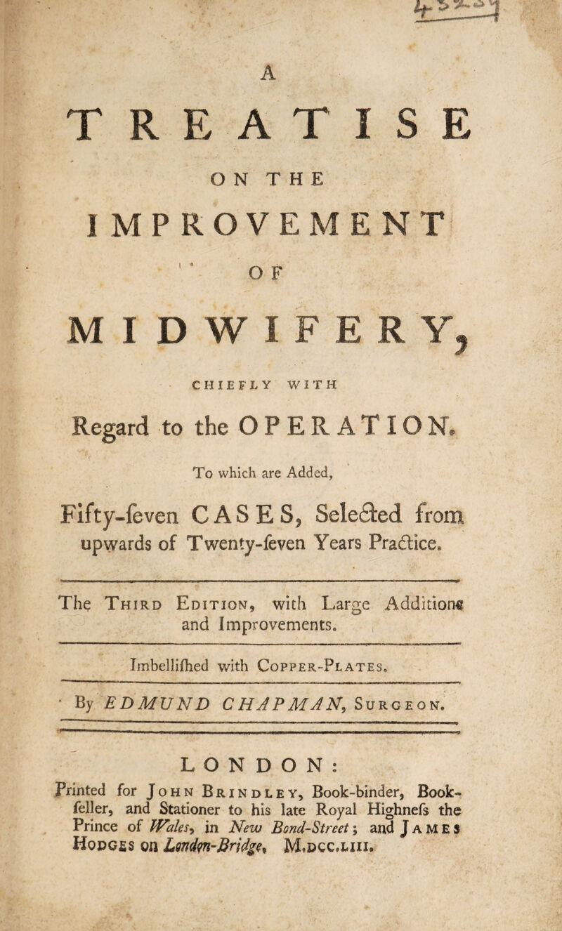 TREATISE O N T H E IMPROVEMENT OF MIDWIFERY, CHIEFLY WITH Regard to the OPERATICN. To which are Added, Fifty-feven CASES, Selected from upwards of Twenty-feven Years Practice, The Third Edition, with Large Additions and Improvements. -—-—- Imbellifhed with Copper-Plates. • By EDMUND CHAPMAN, Surgeon. LONDON: Printed for John Brindley, Book-binder, Book-* feller, and Stationer to his late Royal Highnefs the Prince of Wales, in New Bond-Street; and James Hodc£s on Londm-Bridge, M»dcc.uii,