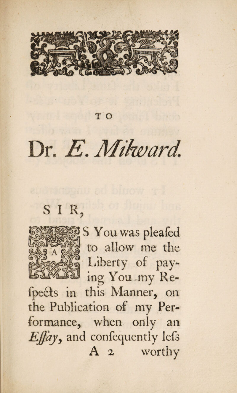 Dr. E. S I R, S You was pleafed to allow me the Liberty of pay¬ ing You my Re- foe£ts in this Manner, on the Publication of my Per¬ formance, when only an Ejjay, and confequentiy lefs A a worthy