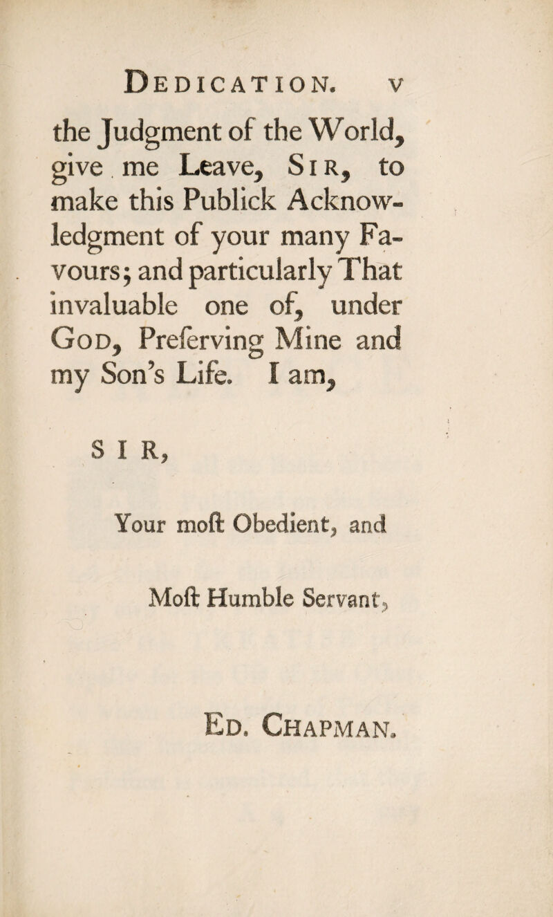 the Judgment of the World, give . me Leave, Sir, to make this Publick Acknow¬ ledgment of your many Fa¬ vours; and particularly That invaluable one of, under God, Prelerving Mine and my Son’s Life. I am, S I R, Your moft Obedient* and Moft Humble Servant, Ed. Chapman.