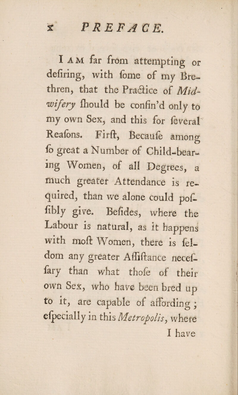 I AM far from attempting or defiling, with fome of my Bre¬ thren, that the Pra&ice of Mid¬ wifery fnould be confin’d only to my own Sex, and this for federal' Reafbns. Firft, Becaule among fo great a Number of Child-bear¬ ing Women, of all Degrees, a much greater Attendance is re¬ quired, than we alone could poL fibly give. Befides, where the Labour is natural, as it happens with mold Women, there is fel- dom any greater Affiftance necef- lary than what thole of their own Sex, who have been bred up to it, are capable of affording ; efpecially in this Metropolis, where I have