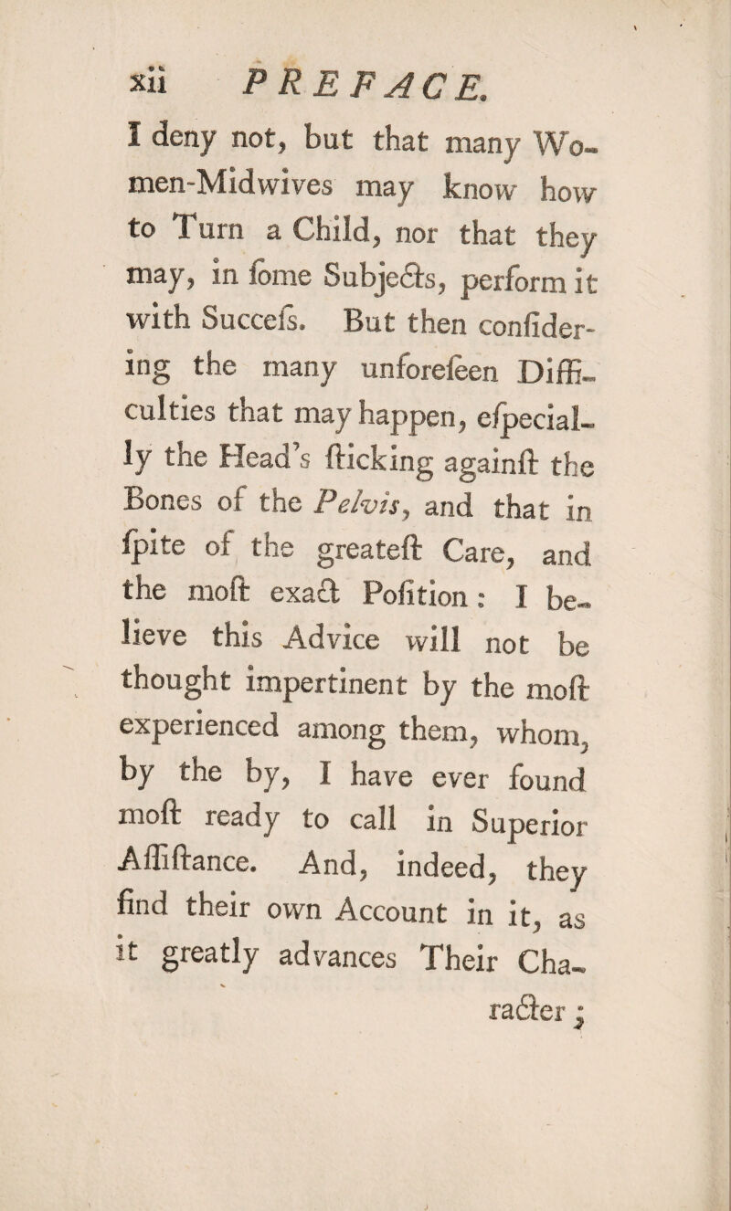 1 deny not, but that many Wo- men-Midwives may know how to Fum a Child, nor that they may, in tome Subjects, perform it with Succefs. But then confider- ing the many unforefeen Diffi¬ culties that may happen, Special¬ ly the Head’s flicking againfl the Bones of the Pelvis, and that in fpite of the greateft Care, and the moft exaft Pofition: I be¬ lieve this Advice will not be thought impertinent by the moft experienced among them, whom, by the by, I have ever found moft ready to call in Superior Affiftance. And, indeed, they find their own Account in it, as it greatly advances Their Cha- v raSer •