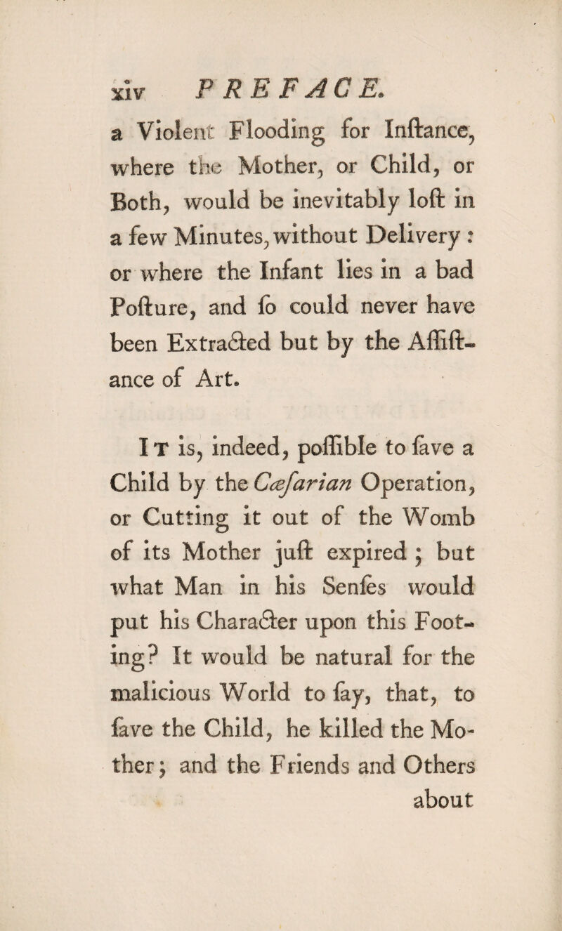 a Violent Flooding for Inftance, where the Mother, or Child, or Both, would be inevitably loft in a few Minutes, without Delivery: or where the Infant lies in a bad Pofture, and lb could never have been Extracted but by the Affift- ance of Art. It is, indeed, poffible to lave a Child by the Ccefarian Operation, or Cutting it out of the Womb of its Mother juft expired ; but what Man in his Senles would put his Chara&er upon this Foot¬ ing? It would be natural for the malicious World to lay, that, to fave the Child, he killed the Mo¬ ther and the Friends and Others about