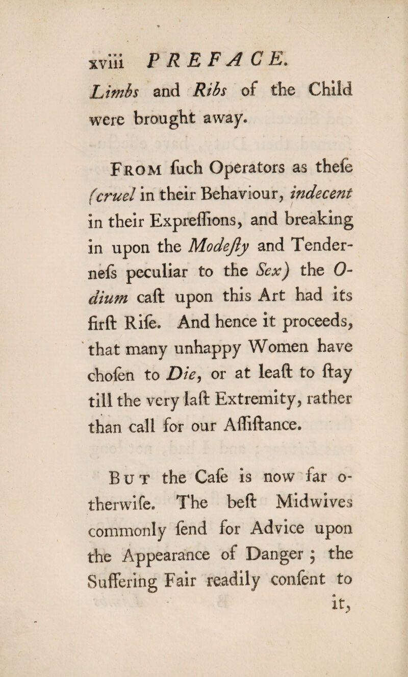 Limbs and Ribs of the Child were brought away. From fuch Operators as thefe (cruel in their Behaviour, indecent in their Expreffions, and breaking in upon the Modefty and Tender- nefs peculiar to the Sex) the 0- dium caft upon this Art had its firft Rile. And hence it proceeds, that many unhappy Women have chofen to Die, or at lead to day till the very lad Extremity, rather than call for our Adidance. But the Cale is now far o- therwife. The bed Mid wives commonly fend for Advice upon the Appearance of Danger ; the Suffering Fair readily con fen t to it,