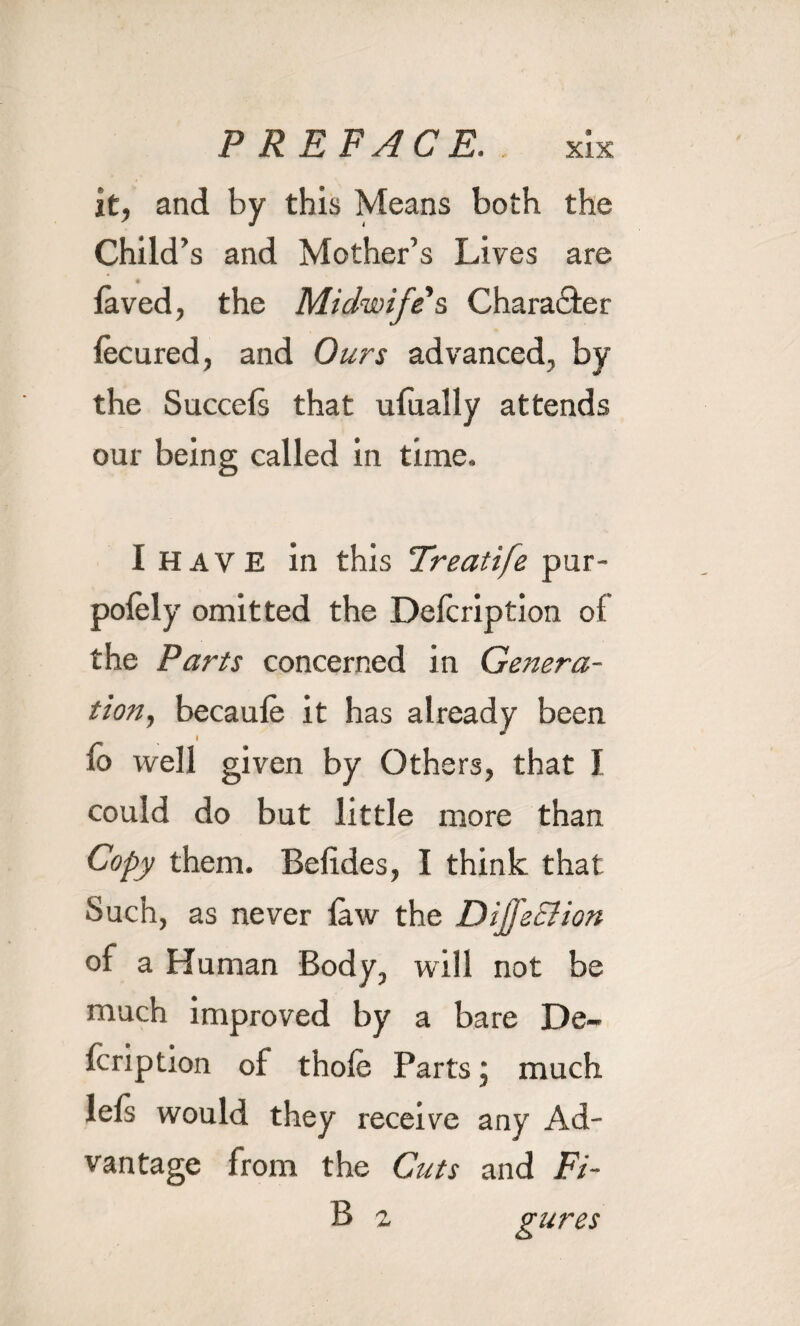 it, and by this Means both the Child’s and Mother’s Lives are laved, the Midwife s Character lecured, and Ours advanced, by the Succels that ufually attends our being called in time. I HAVE in this Freatife pur- polely omitted the Delcription of the Parts concerned in Genera¬ tion, becaule it has already been lo well given by Others, that I could do but little more than Copy them. Belides, I think that Such, as never law the Diffsclion of a Human Body, will not be much improved by a bare De¬ lcription of thole Parts; much lels would they receive any Ad¬ vantage from the Cuts and Fi- B 2 gures
