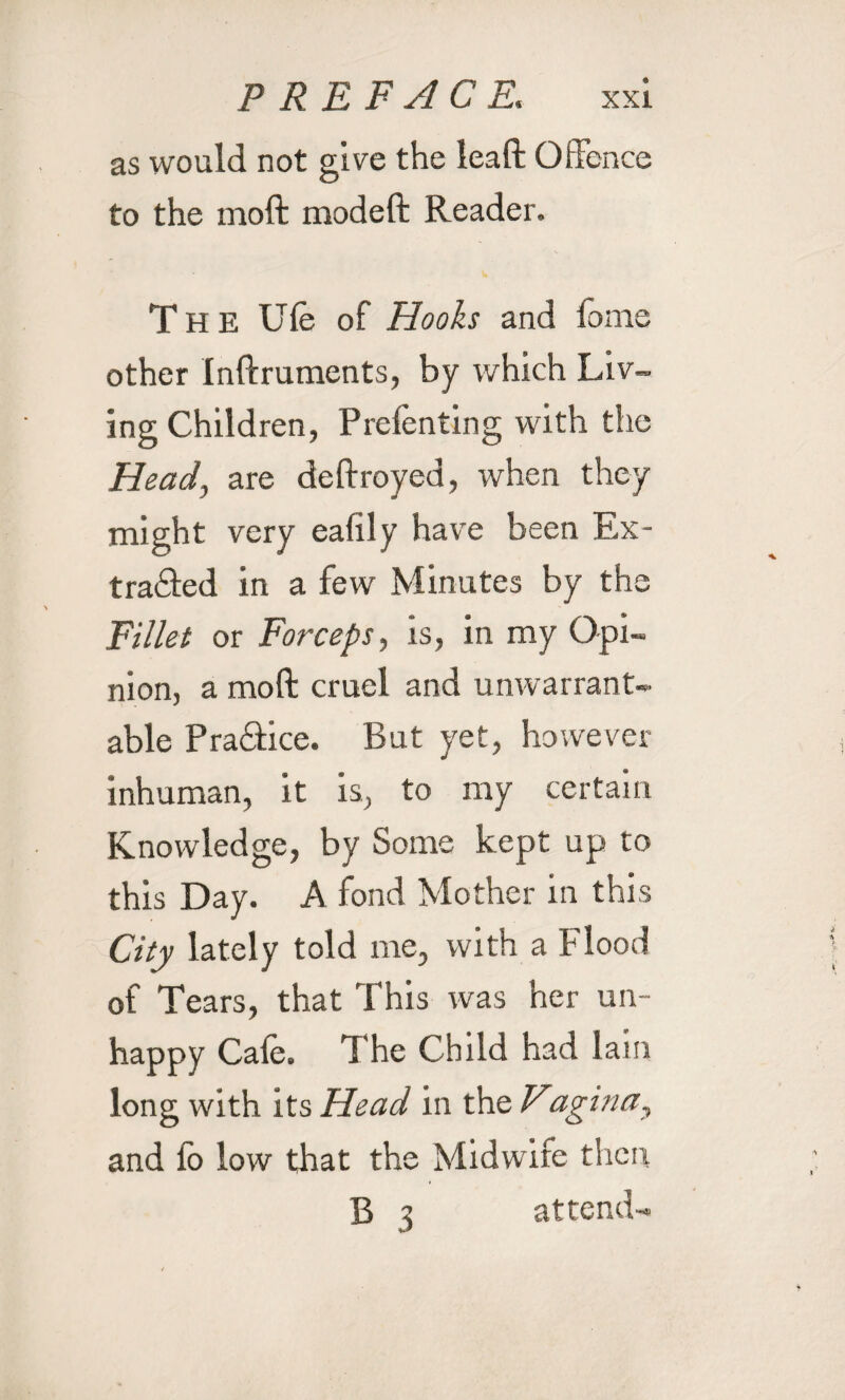 as would not give the leaft Offence to the moft modeft Reader. The Ufe of Hooks and fame other Inftruments, by which Liv¬ ing Children, Prefenting with the Head, are deftroyed, when they might very eahly have been Ex¬ tracted in a few Minutes by the Fillet or Forceps, is, in my Opi¬ nion, a moft cruel and unwarrant¬ able PraCtice. But yet, however inhuman, it is, to my certain Knowledge, by Some kept up to this Day. A fond Mother in this City lately told me, with a Flood of Tears, that This was her un¬ happy Cafe. The Child had lam long with its Head in the Vagina, and lo low that the Midwife then B 3 attend-