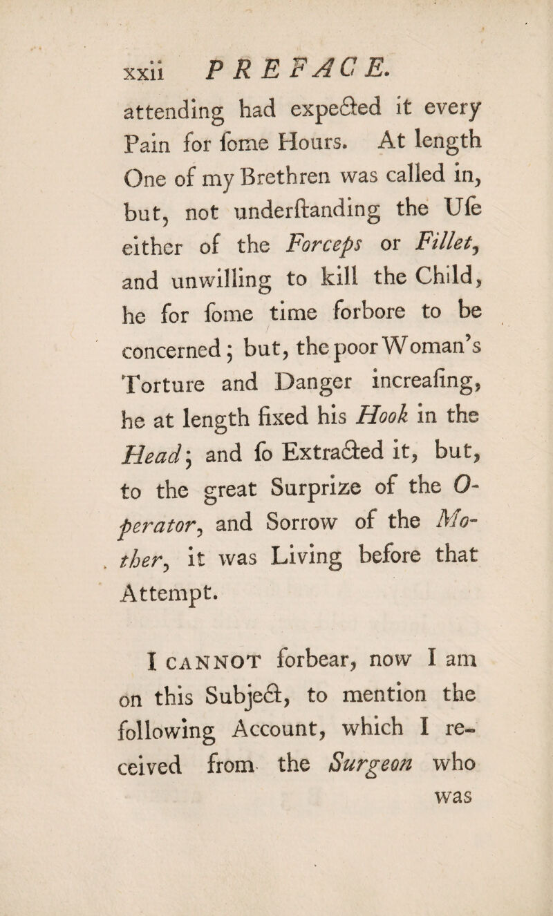 attending had expe&ed it every Pain for fome Hours. At length One of my Brethren was called in, but, not underftanding the Ufe either of the Forceps or Fillet, and unwilling to kill the Child, he for fome time forbore to be concerned; but, the poor Woman’s Torture and Danger increafing, he at length fixed his Hook in the Head; and fo Extracted it, but, to the great Surprize of the 0- perator, and Sorrow of the Mo¬ ther, it was Living before that Attempt. I cannot forbear, now I am on this Subjed, to mention the following Account, which I re¬ ceived from the Surgeon who was