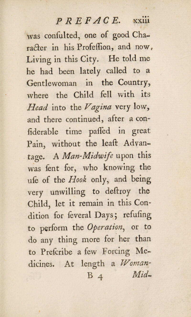 was confulted, one of good Cha¬ racter in his Profeffion, and now. Living in this City. He told me he had been lately called to a Gentlewoman in the Country, where the Child fell with its Head into the Vagina very low, and there continued, alter a con- iiderable time palled in great Pain, without the leaft Advan¬ tage. A Man-Midwife upon this was fent for, who knowing the ule of the Hook only, and being very unwilling to deftroy the Child, let it remain in this Con¬ dition for feveral Days; refuting to perform the Operation, or to do any thing more for her than to Prefcribe a few Forcing Me¬ dicines. At length a TV\oman- }', ^j, Mid-.