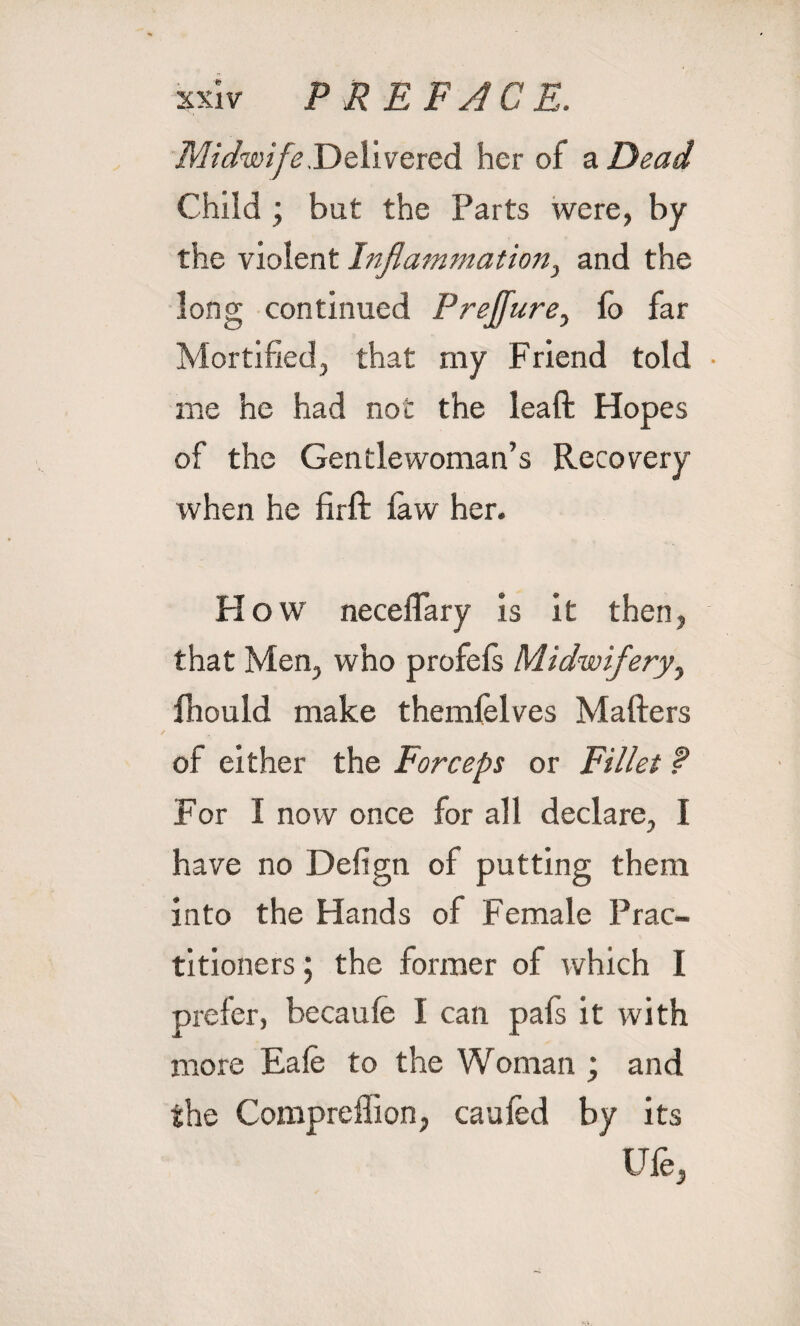 Midwife,Delivered her of a Dead Child ; but the Parts were, by the violent Inflammation, and the long continued Preffure, (o far Mortified, that my Friend told me he had not the leaft Hopes of the Gentlewoman’s Recovery when he firft law her. Flow neceffary is it then, that Men, who profels Midwifery, fliould make themielves Mafters of either the Forceps or Fillet ? For I now once for all declare, I have no Defign of putting them into the Hands of Female Prac¬ titioners ; the former of which I prefer, becaule I can pafs it with more Eale to the Woman ; and the Compreffion, caufed by its Ufe,