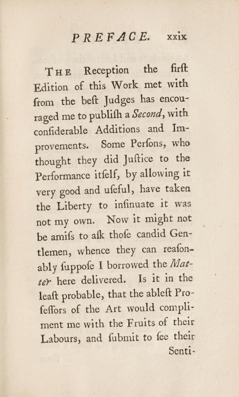 T H E Reception the firft Edition of this Work met with from the beft Judges has encou- r^god me to publifh a SccoticI, with conhderable Additions and Ini provements. Some Perfons, who thought they did Juftice to the Performance itfelf, by allowing it very good and ufeful , have taken the Liberty to infinuate it w^as not my own. Now it might not be amifs to alk thofe candid Gen¬ tlemen, whence they can reafon- ably fuppofe I borrowed the teY here delivered* Is it in the leaft probable, that the ablcft Pro feffors of the Art would compli¬ ment me with the Fruits of their Labours, and fubmit to fee their Send-