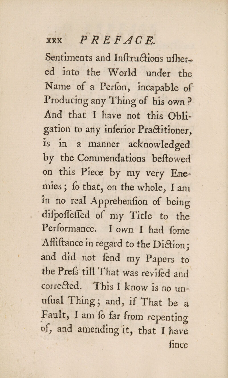 Sentiments and Inftru&ions ufher- ed into the W orld under the Name of a Perfen, incapable of Producing any Thing of his own ? And that I have not this Obli¬ gation to any inferior Pra&itioner, is in a manner acknowledged by the Commendations bellowed • ’ ) on this Piece by my very Ene¬ mies ; fo that, on the whole, I am in no real Apprehenlion of being dilpolTefled of my Title to the Performance. I own I had fome A Alliance in regard to the Di&ion; and did not lend my Papers to the Prels till That was reviled and cor reeled. T his I know is no un- ufual Thing; and, if That be a Fault, I am lo far from repenting oi, and amending it, that I have lince