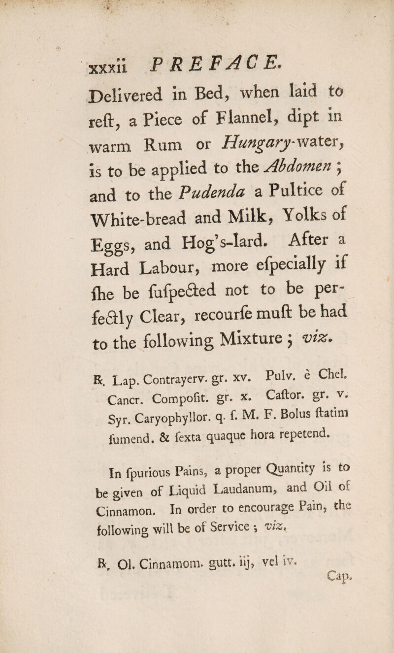 Delivered in Bed, when laid to reft, a Piece of Flannel, dipt m warm Rum or Hungary water, is to be applied to the Abdomen ; and to the Pudenda a Pultice of White-bread and Milk, Yolks of Eggs, and Hog s-lard. After » Hard Labour, more efpecially ii lhe be fufpedted not to be per- feaiy Clear, recourfe muft be had to the following Mixture ; viz. R. Lap. Contrayerv. gr. xv. Pulv. e Chel. Cancr. Compofit. gr. x. Caftor. gr. v. Syr. Caryophyllor. q- f. M. F. Bolus ftatim fumend. & lexta quaque hora repetend. In fpurious Pains, a proper Quantity is to be given of Liquid Laudanum, and Oil of Cinnamon. In order to encourage Pain, the following will be of Service •, viz. R. 01. Cinnamons, gutt. iij, vel iv. Cap,