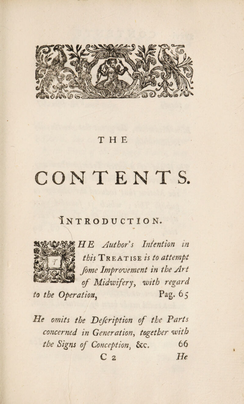 CONTENTS. Introduction. H E Author s Intention in this Treatise is to attempt fome Improvement in the Art of Midwifery, with regard to the Operation, Pag. 65 He omits the Defcription of the Tarts concerned in Generation, together with the Signs of Conception, &c. 66 C 2 He