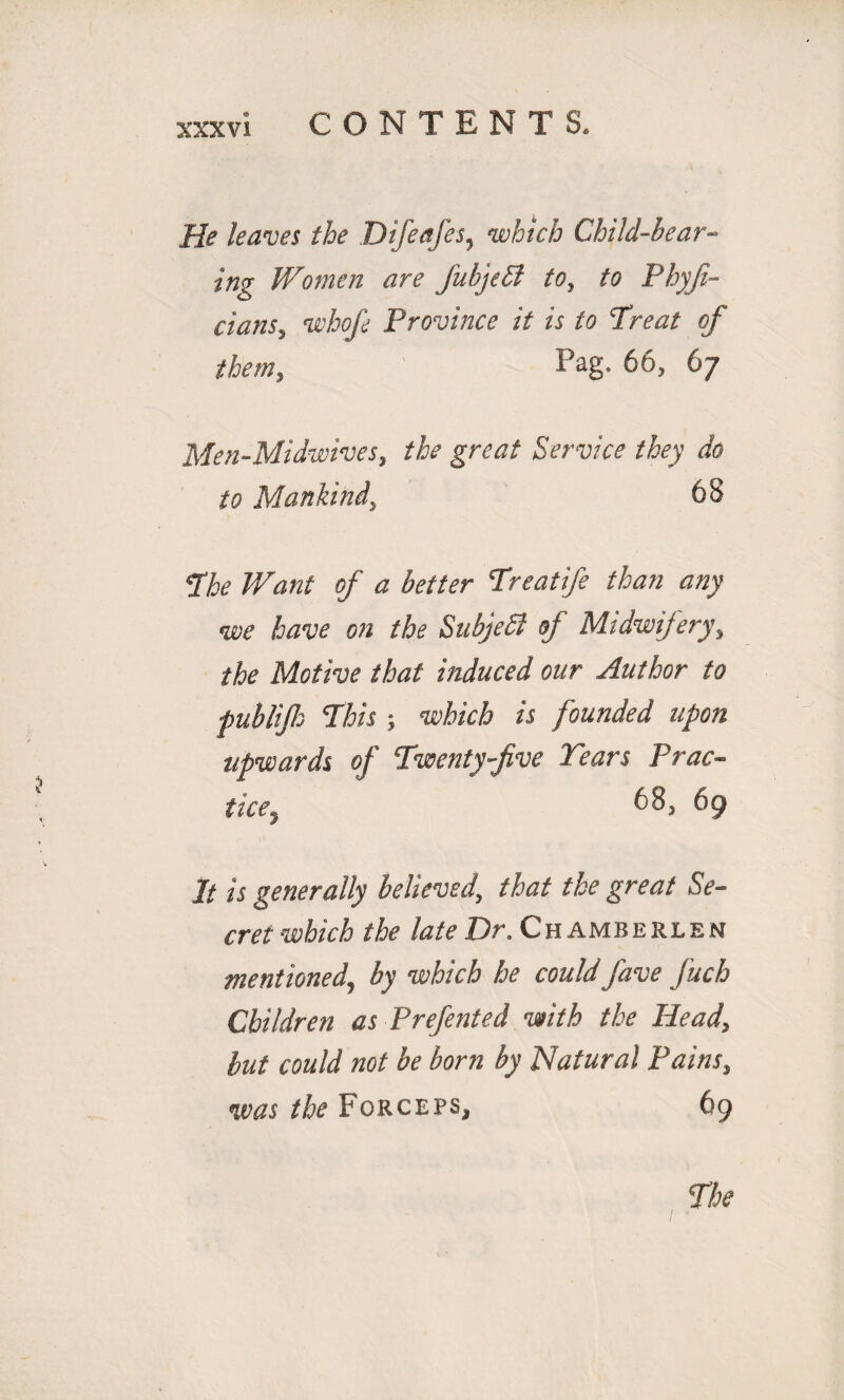 He leaves the Difeafes, which Child-bear¬ ing Women are fubjeSl to, to Phyji- cians, whofe Province it is to Treat of them, Pag. 66, 67 Men-Midwives, the great Service they do to Mankind, 68 The Want of a better Treatife than any we have on the SubjeSl of Midwifery, the Motive that induced our Author to fublijh This ■, which is founded upon upwards of Twenty-five Tears Prac¬ tice. 68, 69 It is generally believed, that the great Se¬ cret which the late Dr. Chamberlen mentioned, by which he could fave fuch Children as Prefented with the Head, but could not be born by Natural Pains, was the Forceps, 69