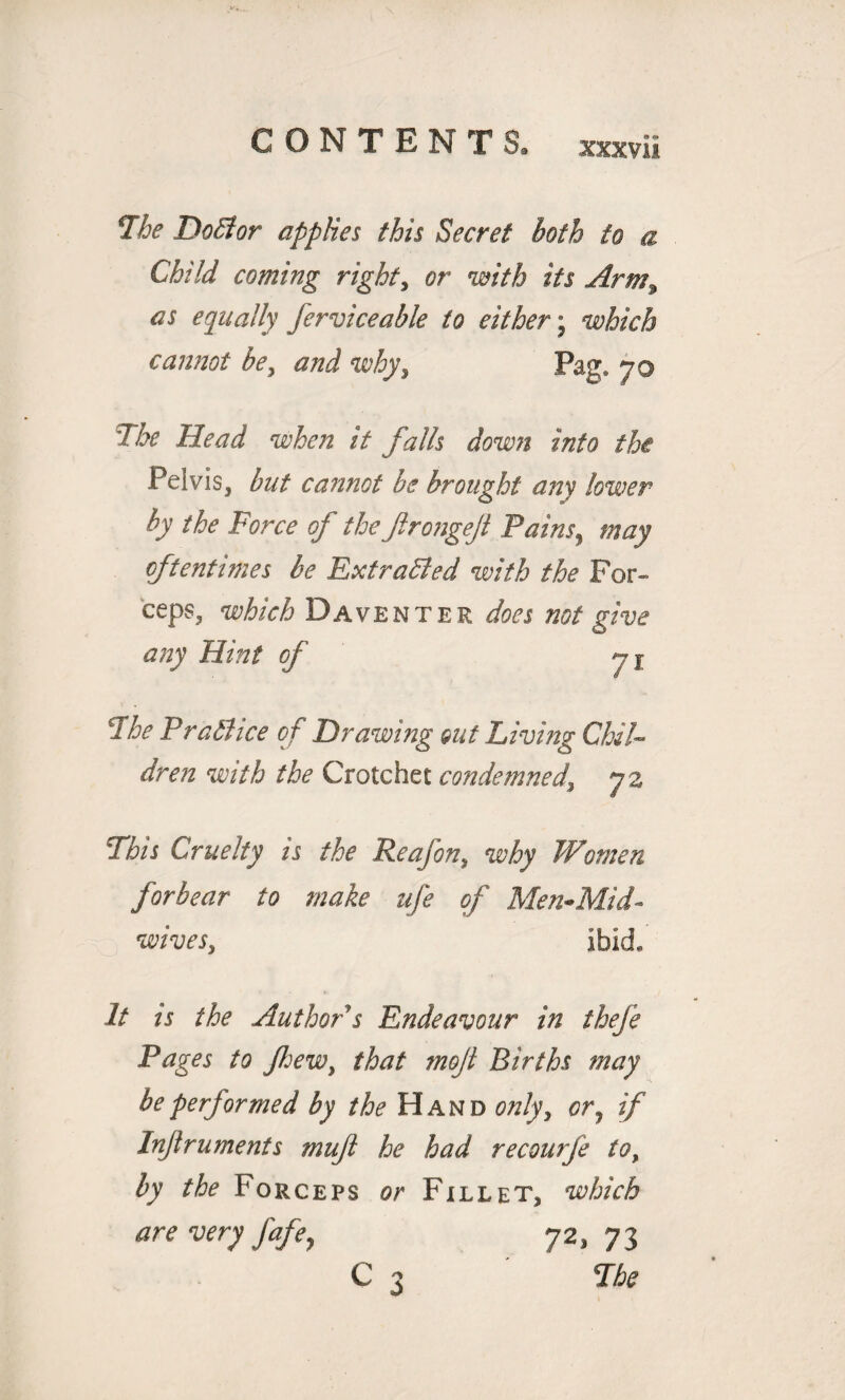 The Doll or applies this Secret both to a Child coming right, or with its Arm^ as equally ferviceable to either j which cannot be, why, Pag. 70 The Head when it falls down into the Pelvis, but cannot be brought any lower by the Force of the ftrongejl Pains, may oftentimes he Extracted with the For¬ ceps, which Daventer does not give any Hint of 7 j The Practice of Drawing out Living Chil¬ dren with the Crotchet condemned\ 72 Phis Cruelty is the Reafon, why Women forbear to make ufe of Men-Mid- wives, ibid. It is the Author s Endeavour in thefe Pages to few, that moji Births may be performed by the Hand only> ory if Injlruments mujl he had recourfe to, by the Forceps or Fillet, which are very fafe^ 72, 73 C 3 The