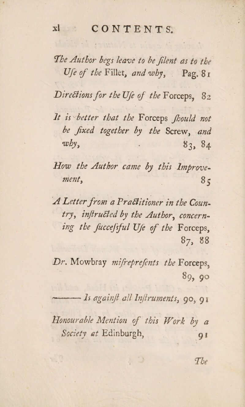 The Author begs leave to be fileni as to the Ufe of the Fillet, and why, Pag. 81 DireSlions for the life of the Forceps, 82 It is ^better that the Forceps Jhould not be fixed together by the Screw, and •why, . 83, 84 How the Author came by this Improve¬ ment, 8 e A Letter from a FraStitioner in the Coun¬ try, infiruEled by the Author, concern¬ ing the fuccejful Ufe of the Forceps, 87, 88 Dr. Mowbray mifreprefents the Forceps. 89, 90 *-Is againjt all Injlrumerits, 90, 91 Honourable Mention of this Work by a Society at Edinburgh^ 9 *
