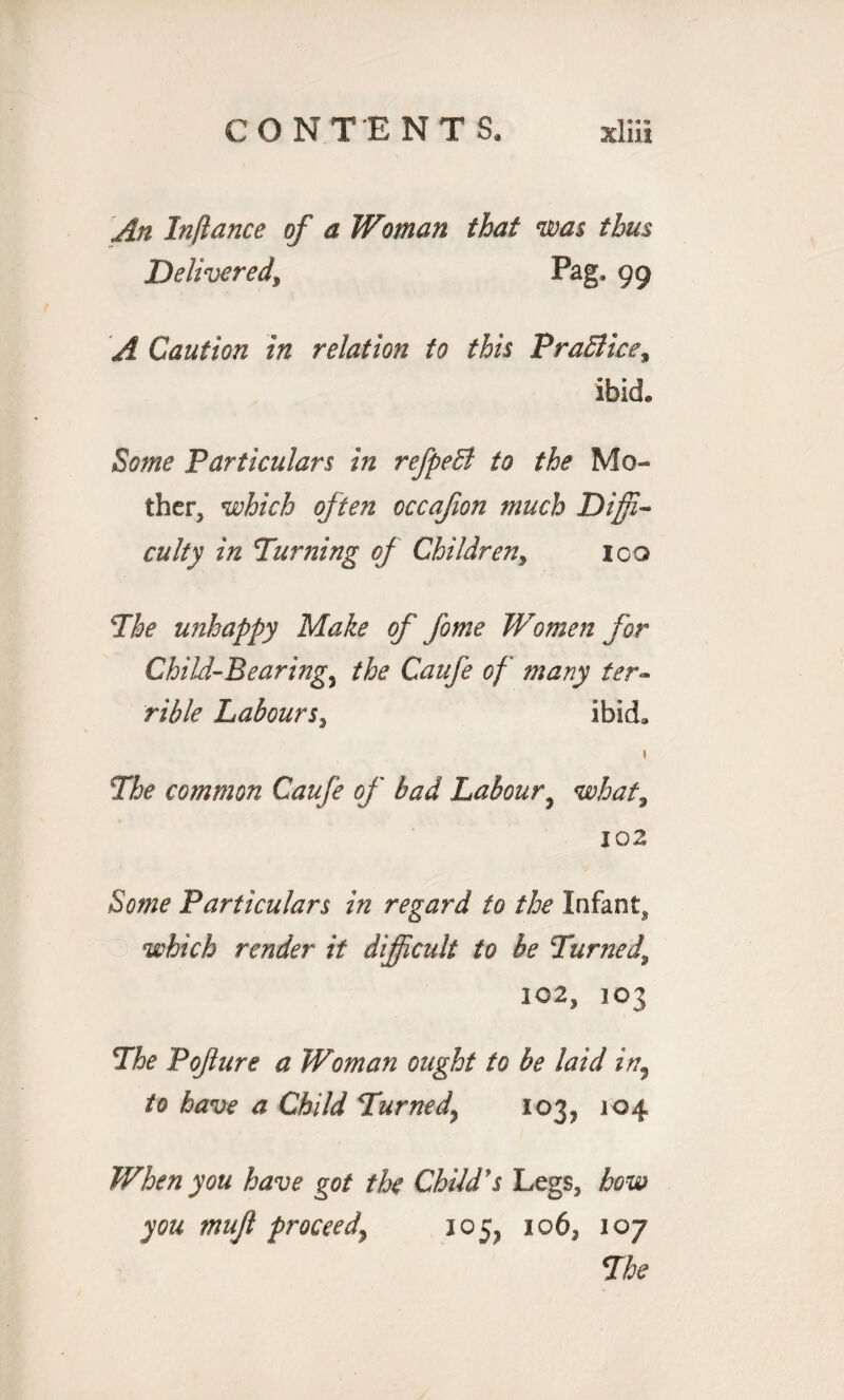 An Inftance of a Woman that was thus Delivered, Pag, 99 A Caution in relation to this Prahiice\ ibid. Some Particulars in refpeB to the Mo¬ ther, which often occafon much Diffi¬ culty in Turning of Children, 100 The unhappy Make of fome TVomen for Child-Bearings the Caufe of many ter- rible Labours, ibid, 1 The common Caufe of bad Labour9 what, 102 £0#?? Particulars in regard to the Infant* which render it difficult to be Turned, IC2, 103 The Pofure a Woman ought to be laid in, to have a Child Turned\ 103, 104 When you have got the Child's Legs, how you mujl proceed\ 105, 106, 107