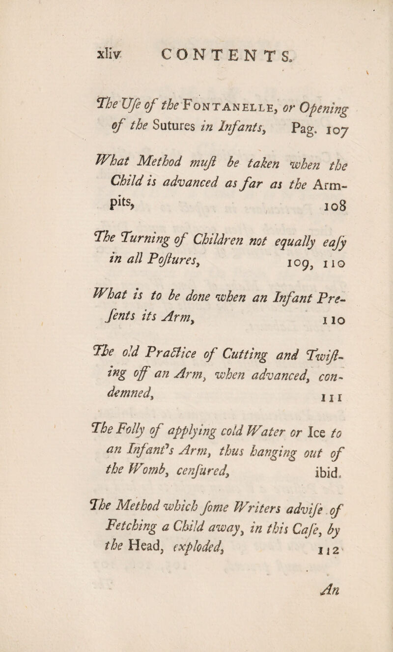 The Ufe of the Fontanelle, or Opening of the Sutures in Infants, Pag. 107 What Method tnujl be taken when the Child is advanced as far as the Arm- Pits> 108 The Turning of Children not equally eafy in all Pojlures, ic93 no What is to be done when an Infant Pre- fents its Arm,, 11Q The old Practice of Cutting and Twifi- ing off an Arm, when advanced, con¬ demned, j. j The Folly of applying cold Water or Ice to an Infant’s Arm, thus hanging out of the Womb, cenfured’ ibid The Method which fome Writers advije of Fetching a Child away, in this Cafe, by the Head, exploded\ j} 2