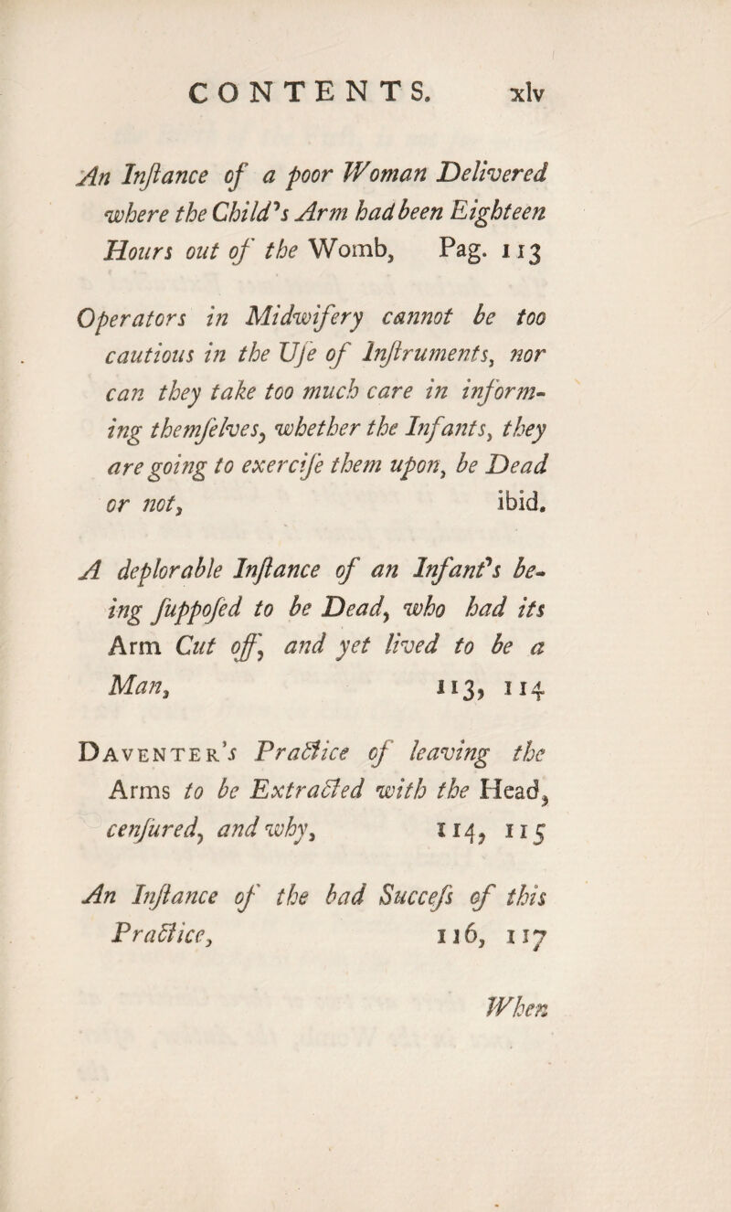 An Inflance of a poor Woman Delivered where the Child's Arm had been Eighteen Hours out of the Womb, Pag. 113 Operators in Midwifery cannot be too cautious in the Uje of Injlruments, nor can they take too much care in inform¬ ing themfelves? whether the Infantsy they are going to exercife them upon, be Dead or not, ibid. A deplorable Inflance of an Infant's be¬ ing fuppofed to be Dead] who had its Arm Cut of] and yet lived to be a Man, 113, 114 Da venters Practice of leaving the Arms to be Extracted with the Head^ cenfured, and why, 114^ 115 An Injlance of the bad Succefs of this Practice, u6, 117 When