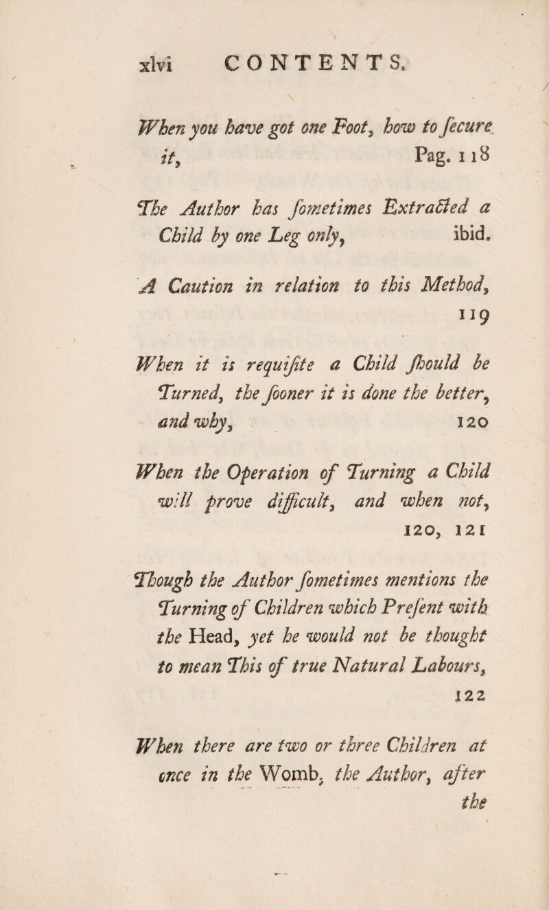 When you have got one Foot, how to fecure if, Pag. 118 The Author has fometimes RxtraSted a Child by one Leg only9 ibid. 'A Caution in relation to this Method, 119 When if is requijite a Child Jhould be Turned\ the fooner it is done the better^ and why, 120 When the Operation of Turning a Child will prove difficult, and when not, 120, 121 Though the Author fometimes mentions the Turning of Children which Prefent with the Head, yet he would not be thought to mean This of true Natural Labours, 122 When there are two or three Children at once in the Womb. the Author, after