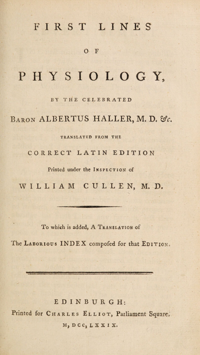 O F % / PHYSIOLOGY, BY THE CELEBRATED Baron ALBERTUS HALLER, M. B, fcfa TRANSLATED FROM THE CORRECT LATIN EDITION Printed under the Inspection of WILLIAM CULLEN, M, D. To which is added, A Translation of The Laborious INDEX compofed for that Edition, EDINBURGH: Printed for Charles Elliot, Parliament Square, M,DCCjLSXIX,