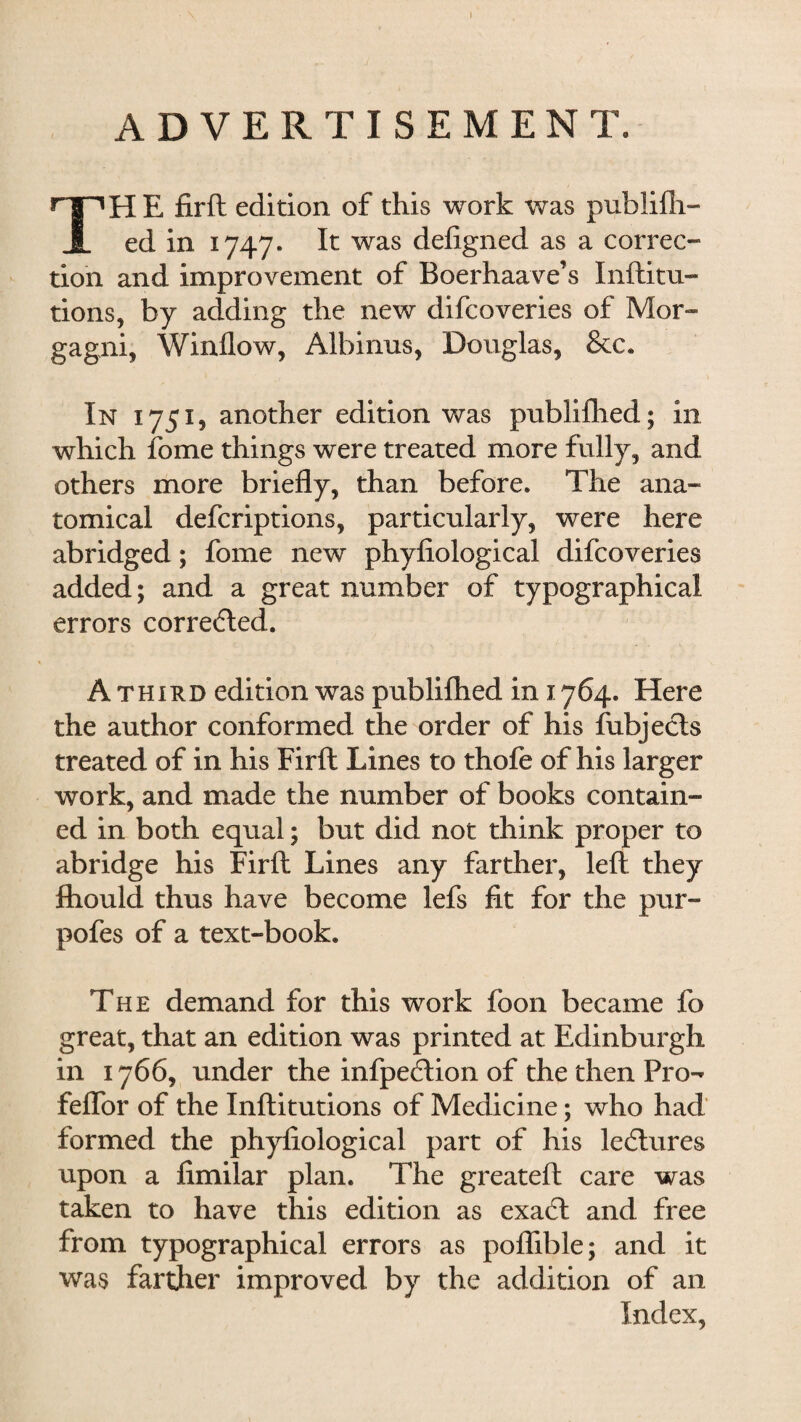 ADVERTISEMENT. TH E firft edition of this work was publilh- ed in 1747- It was defigned as a correc¬ tion and improvement of Boerhaave’s Inftitu- tions, by adding the new difcoveries of Mor¬ gagni, Window, Albinus, Douglas, &c. In 1751, another edition was pnblifhed; in which fome things were treated more fully, and others more briefly, than before. The ana¬ tomical defcriptions, particularly, were here abridged; fome new phyfiological difcoveries added; and a great number of typographical errors corre<£led. A third edition was publifhed in 1764. Here the author conformed the order of his fubjecls treated of in his Firft Lines to thofe of his larger work, and made the number of books contain¬ ed in both equal; but did not think proper to abridge his Firft Lines any farther, left: they fhould thus have become lefs fit for the pur- pofes of a text-book. The demand for this work foon became fo great, that an edition was printed at Edinburgh in 1766, under the infpe£tion of the then Pro- feflor of the Inftitutions of Medicine; who had formed the phyfiological part of his lectures upon a fimilar plan. The greateft care was taken to have this edition as exa6l and free from typographical errors as poflible; and it was farther improved by the addition of an Index,