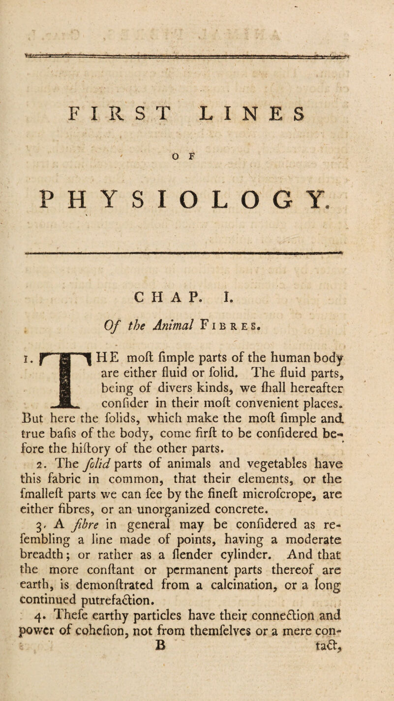 in ^==3====^========= gg FIRST LINES O F PHYSIOLOGY CHAP, I. Of the Animal Fibres, I. HE mod fimple parts of the human body are either fluid or folid. The fluid parts* being of divers kinds* we lhall hereafter ” confider in their mod convenient places* But here the folids, which make the mod fimple and true bafis of the body, come fird to be confidered be¬ fore the hidory of the other parts. 2. The folid parts of animals and vegetables have this fabric in common, that their elements, or the fmalled parts we can fee by the fined microfcrope, are either fibres, or an unorganized concrete. 3. A fibre in general may be confidered as re- fembling a line made of points, having a moderate breadth; or rather as a flender cylinder. And that the more condant or permanent parts thereof are earth, is demondrated from a calcination, or a long continued putrefaction. 4. Thefe earthy particles have theit connection and power of cohefion, not from themfelves or a mere con- B taCt,