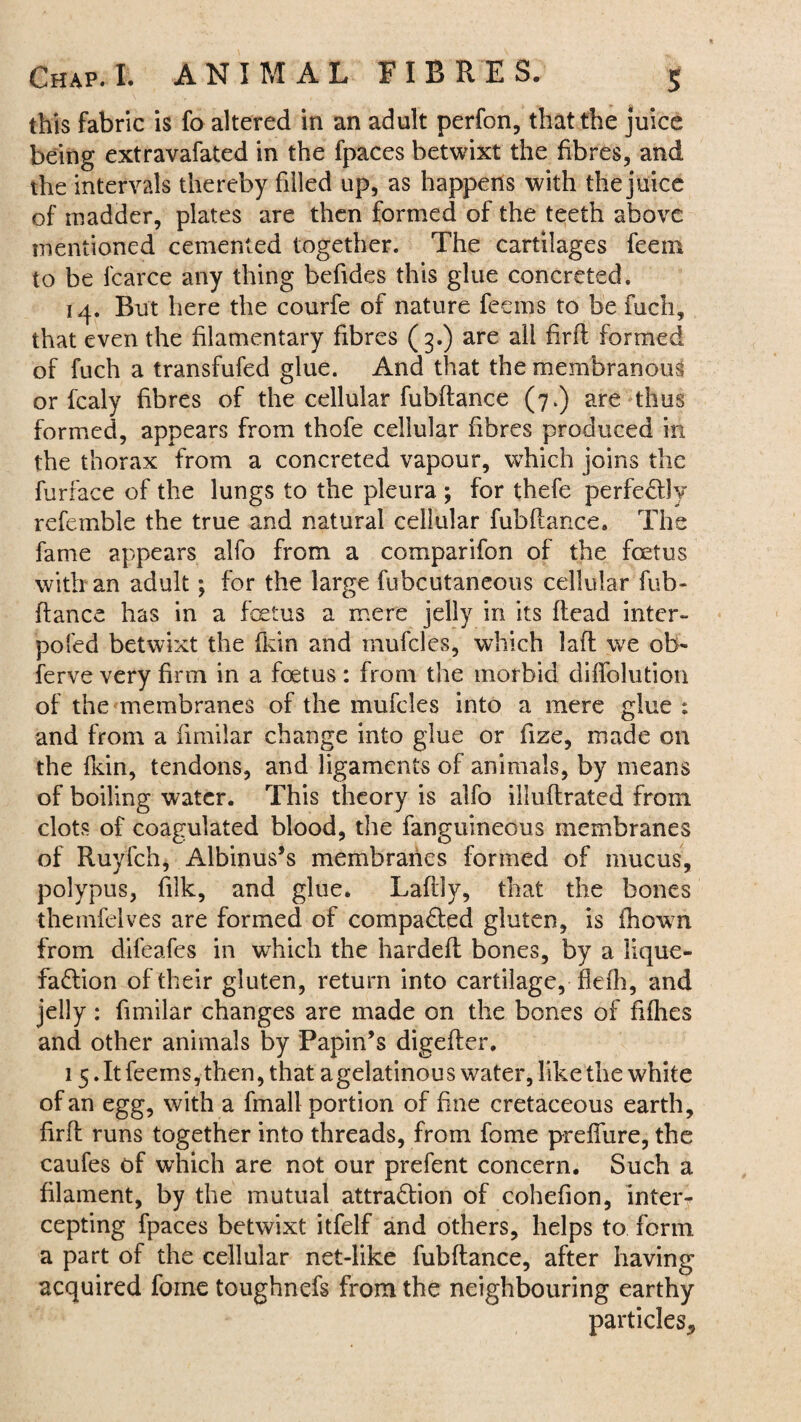 this fabric is fo altered in an adult perfon, that the juice being extravafated in the fpaces betwixt the fibres, and the intervals thereby filled up, as happens with the juice of madder, plates are then formed of the teeth above mentioned cemented together. The cartilages feem to be fcarce any thing befides this glue concreted. 14. But here the courfe of nature feems to be fuch, that even the filamentary fibres (3.) are all firft formed of fuch a transfufed glue. And that the membranous or fcaly fibres of the cellular fubftance (7.) are thus formed, appears from thofe cellular fibres produced in the thorax from a concreted vapour, which joins the furface of the lungs to the pleura ; for thefe perfectly refemble the true and natural cellular fubftance. The fame appears alfo from a comparifon of the foetus with an adult; for the large fubcutaneous cellular fub¬ ftance has in a fetus a mere jelly in its ftcad inter- pofed betwixt the fkin and mufcles, which laft we ob¬ serve very firm in a fetus: from the morbid diflolution of the membranes of the mufcles into a mere glue ; and from a fimilar change into glue or fize, made on the fkin, tendons, and ligaments of animals, by means of boiling water. This theory is alfo illuftrated from clots of coagulated blood, the fanguineous membranes of Ruyfch, Albinus’s membranes formed of mucus, polypus, filk, and glue. Laftiy, that the bones themfelves are formed of compacted gluten, is fhown from difeafes in which the hardeft bones, by a lique¬ faction of their gluten, return into cartilage, fiefh, and jelly : fimilar changes are made on the bones of fifties and other animals by Papin’s digefter, 15. It feems, then, that a gelatinou s water, like the white of an egg, with a fmall portion of fine cretaceous earth, firft runs together into threads, from fome prefliire, the caufes of which are not our prefent concern. Such a filament, by the mutual attraction of cohefion, inter¬ cepting fpaces betwixt itfelf and others, helps to form a part of the cellular net-like fubftance, after having acquired fome toughnefs from the neighbouring earthy particles*