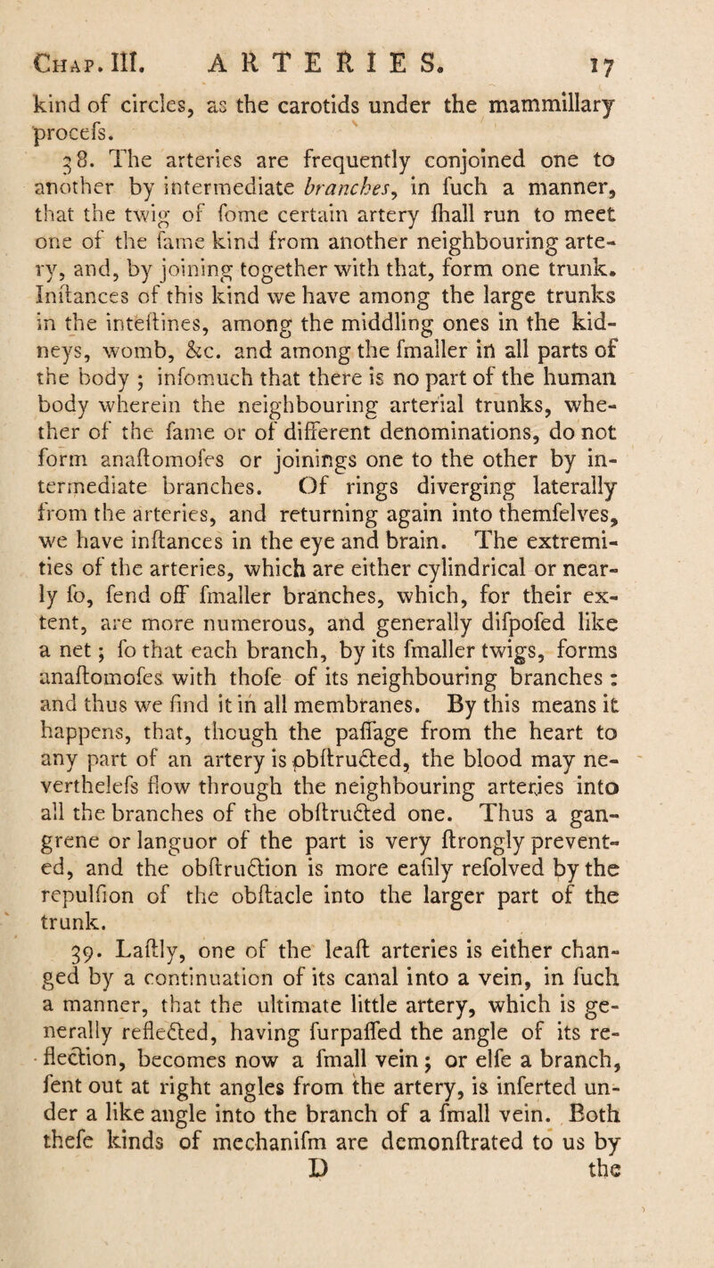 kind of circles, as the carotids under the mammillary procefs. 3 8. The arteries are frequently conjoined one to another by intermediate branches, in Rich a manner, that the twig of fome certain artery fhall run to meet one of the fame kind from another neighbouring arte¬ ry, and, by joining together with that, form one trunk* Indances of this kind we have among the large trunks in the intelfines, among the middling ones in the kid¬ neys, womb, &c. and among the fmaller in all parts of the body ; infomueh that there is no part of the human body wherein the neighbouring arterial trunks, whe¬ ther of the fame or of different denominations, do not form anaffomofes or joinings one to the other by in¬ termediate branches. Of rings diverging laterally from the arteries, and returning again into themfelves, we have inffances in the eye and brain. The extremi¬ ties of the arteries, which are either cylindrical or near¬ ly fo, fend off fmaller branches, which, for their ex¬ tent, are more numerous, and generally difpofed like a net; fo that each branch, by its fmaller twigs, forms anaffomofes with thofe of its neighbouring branches : and thus we find it in all membranes. By this means it happens, that, though the paffage from the heart to any part of an artery is pbffrucfed, the blood may ne- verthelefs flow through the neighbouring arteries into all the branches of the obftru&ed one. Thus a gan¬ grene or languor of the part is very ftrongly prevent¬ ed, and the obftru&ion is more eafily refolved by the repulfion of the obftacle into the larger part of the trunk. 39. Laftly, one of the lead arteries is either chan¬ ged by a continuation of its canal into a vein, in fuch a manner, that the ultimate little artery, which is ge¬ nerally reflected, having furpaffed the angle of its re¬ flection, becomes now a fmall vein; or elfe a branch, fent out at right angles from the artery, is inferted un¬ der a like angle into the branch of a fmall vein. Both thefe kinds of mechanifm are demonftrated to us by D the