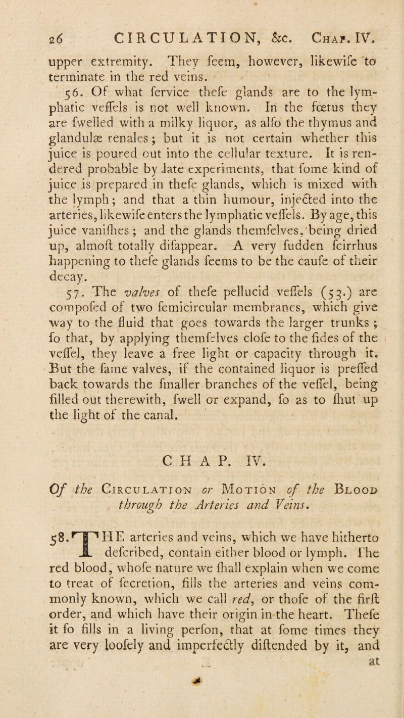 upper extremity. They feem, however, likewife to terminate in the red veins. 56. Of what fervice thefe glands are to the lym¬ phatic veffels is not well known. In the fetus they are fwelied with a milky liquor, as alfo the thymus and glandule renales; but it is not certain whether this juice is poured out into the cellular texture. It is ren¬ dered probable by late experiments, that fome kind of juice is prepared in thefe glands, which is mixed with the lymph; and that a thin humour, injected into the arteries, likewife enters the lymphatic veifels. By age, this juice vanilhes ; and the glands themfelves,'being dried up, almoft totally difappear. A very fudden fcirrhus happening to thefe glands feerns to be the caufe of their decay. 57. The valves of thefe pellucid veifels (53.) are compofed of two fetnicircular membranes, which give way to the fluid that goes towards the larger trunks ; fo that, by applying themfelves clofe to the fides of the veflfel, they leave a free light or capacity through it. But the fame valves, if the contained liquor is prened back towards the fmaller branches of the veflel, being filled out therewith, fwell or expand, fo as to fhut up the light of the canal. C H A P. IV. Of the Circulation or Motion of the Blool> through the Arteries and Veins. 58.HIPHE arteries and veins, which we have hitherto JL defcribed, contain either blood or lymph. The red blood, whofe nature we ihall explain when we come to treat of fecretion, fills the arteries and veins com¬ monly known, which we call red, or thofe of the fir it order, and which have their origin in the heart. Thefe it fo fills in a living perfon, that at fome times they are very loofely and imperfectly diftended by it, and