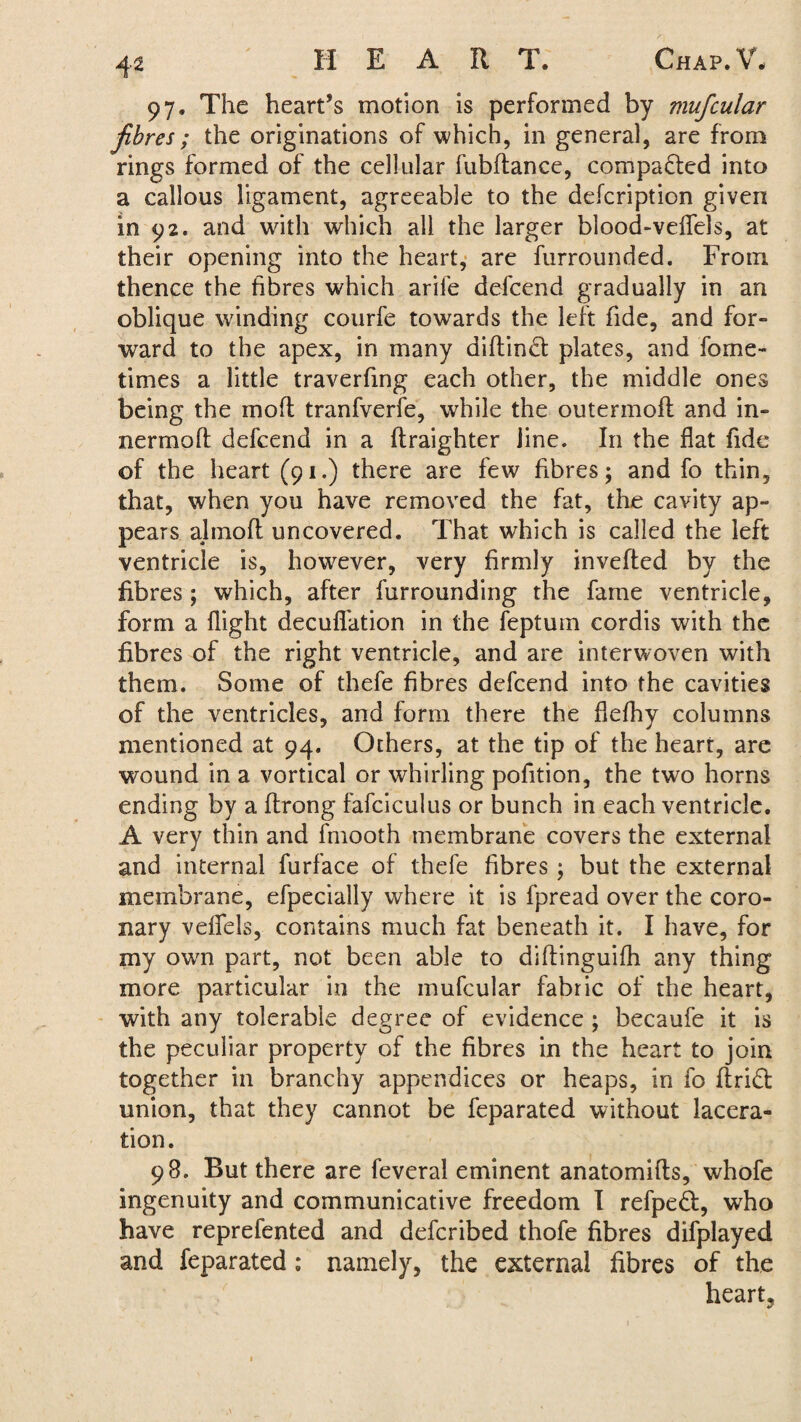 97. The heart’s motion is performed by mufcular fibres; the originations of which, in general, are from rings formed of the cellular fubflance, compacted into a callous ligament, agreeable to the defcription given in 92. and with which all the larger blood-veflels, at their opening into the heart, are furrounded. From thence the fibres which arife defcend gradually in an oblique winding courfe towards the left fide, and for¬ ward to the apex, in many diftind plates, and fome- times a little traverfing each other, the middle ones being the mod tranfverfe, while the outermofl and in- nermoft defcend in a ftraighter line. In the flat fide of the heart (91.) there are few fibres; and fo thin, that, when you have removed the fat, the cavity ap¬ pears almoft uncovered. That which is called the left ventricle is, however, very firmly invefted by the fibres; which, after furrounding the fame ventricle, form a flight decufi'ation in the feptum cordis with the fibres of the right ventricle, and are interwoven with them. Some of thefe fibres defcend into the cavities of the ventricles, and form there the flefliy columns mentioned at 94. Others, at the tip of the heart, are wound in a vortical or whirling pofition, the two horns ending by a ftrong fafciculus or bunch in each ventricle. A very thin and fmooth membrane covers the external and internal furface of thefe fibres ; but the external membrane, efpecially where it is fpread over the coro¬ nary vefiels, contains much fat beneath it. I have, for my own part, not been able to diftinguifh any thing more particular in the mufcular fabric of the heart, with any tolerable degree of evidence ; becaufe it is the peculiar property of the fibres in the heart to join together in branchy appendices or heaps, in fo firidl union, that they cannot be feparated without lacera¬ tion . 98. But there are feveral eminent anatomifts, whofe ingenuity and communicative freedom I refpeft, wfio have reprefented and defcribed thofe fibres difplayed and feparated ; namely, the external fibres of the heart,