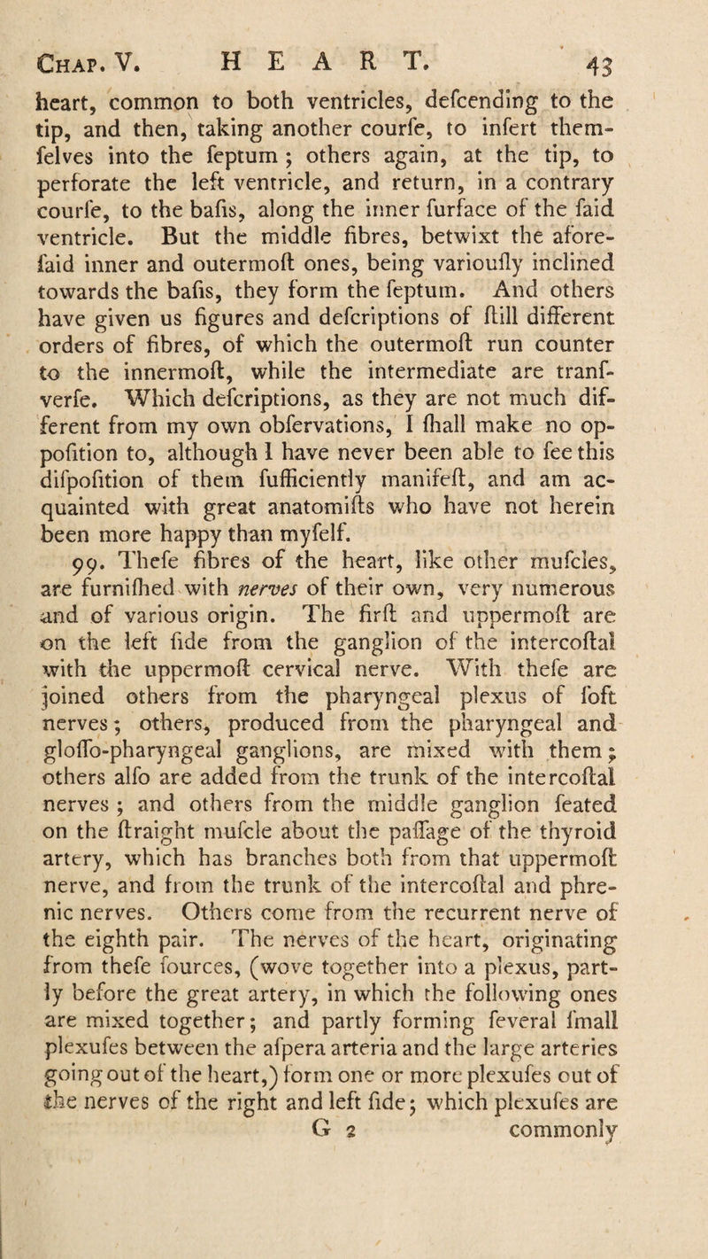 heart, common to both ventricles, defeending to the tip, and then, taking another courfe, to infert them- felves into the feptum ; others again, at the tip, to perforate the left ventricle, and return, in a contrary courfe, to the bafis, along the inner furface of the faid ventricle. But the middle fibres, betwixt the afore- faid inner and outermofl ones, being varioufly inclined towards the bafis, they form the feptum. And others have given us figures and deferiptions of Rill different orders of fibres, of which the outermoR run counter to the innermoR, while the intermediate are tranf- verfe. Which deferiptions, as they are not much dif¬ ferent from my own obfervations, I fhall make no op- pofition to, although I have never been able to fee this difpofition of them fufficiendy manifeR, and am ac¬ quainted with great anatomiRs who have not herein been more happy than myfelf. 99. Thefe fibres of the heart, like other mufeies, are furnifhed with nerves of their own, very numerous and of various origin. The firfi and uppermoR are on the left fide from the ganglion of the intercofial with the uppermoR cervical nerve. With thefe are joined others from the pharyngeal plexus of foft nerves; others, produced from the pharyngeal and gloffo-pharyngeal ganglions, are mixed with them; others alfo are added from the trunk of the intercoRa! nerves ; and others from the middle ganglion feated on the Rraight mufcle about the paffage of the thyroid artery, which has branches both from that uppermoR nerve, and from the trunk of the intercoRal and phre¬ nic nerves. Others come from the recurrent nerve of the eighth pair. The nerves of the heart, originating from thefe fources, (wove together into a plexus, part¬ ly before the great artery, in which the following ones are mixed together; and partly forming feveral final I plexufes between the afpera arteria and the large arteries going out of the heart,) form one or more plexufes out of the nerves of the right and left fide; which plexufes are G 2 commonly