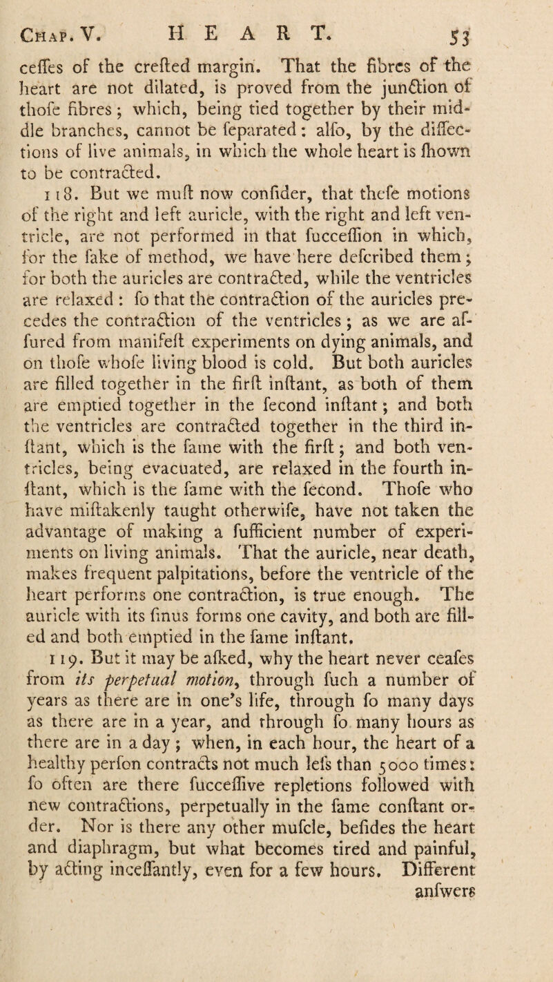 ceffes of the crefted margin. That the fibres of the heart are not dilated, is proved from the junCtion oi thofe fibres; which, being tied together by their mid- die branches, cannot be feparated: alfo, by the direc¬ tions of live animals, in which the whole heart is Hi own to be contracted. 118. But we mud now confider, that thefe motions of the right and ieft auricle, with the right and left ven¬ tricle, are not performed in that fucceffion in which, for the fake of method, we have here deferibed them; for both the auricles are contracted, while the ventricles are relaxed : fo that the contraction of the auricles pre¬ cedes the contraction of the ventricles; as we are af- fured from manifeft experiments on dying animals, and on thofe whofe living blood is cold. But both auricles are filled together in the firft inftant, as both of them are emptied together in the fecond inftant; and both the ventricles are contracted together in the third in¬ ftant, which is the fame with the firft; and both ven¬ tricles, being evacuated, are relaxed in the fourth in¬ ftant, which is the fame with the fecond. Thofe who have miftakenly taught otherwife, have not taken the advantage of making a fufficient number of experi¬ ments on living animals. That the auricle, near death, makes frequent palpitations, before the ventricle of the heart performs one contraction, is true enough. The auricle with its finus forms one cavity, and both are fill¬ ed and both emptied in the fame inftant. 119. But it may be afked, why the heart never ceafes from its perpetual motion, through fuch a number of years as there are in one’s life, through fo many days as there are in a year, and through fo many hours as there are in a day ; when, in each hour, the heart of a healthy perfon contracts not much lefs than 5000 times: fo often are there fucceffive repletions followed with new contractions, perpetually in the fame conftant or¬ der. Nor is there any other mufcle, befides the heart and diaphragm, but what becomes tired and painful, by aCting inceflantly, even for a few hours. Different anfwers