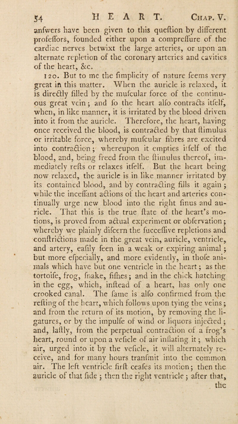 anfwers have been given to this queftion by different profeffors, founded either upon a compreffure of the cardiac nerves betwixt the large arteries, or upon an alternate repletion of the coronary arteries and cavities of the heart, &c. 120. But to me the fimplicity of nature feems very great in this matter. When the auricle is relaxed, it is direCtly filled by the mufcular force of the continu¬ ous great vein ; and fo the heart alio contracts itfelf, when, in like manner, it is irritated by the blood driven into it from the auricle. Therefore, the heart, having once received the blood, is contra&ed by that ftimulus or irritable force, whereby mufcular fibres are excited into contraction; whereupon it empties itfelf of the blood, and, being freed from the ftimulus thereof, im¬ mediately refts or relaxes itfelf. But the heart being now relaxed, the auricle is in like manner irritated by its contained blood, and by contracting fills it again ; while the inceffant aCiions of the heart and arteries con¬ tinually urge new blood into the right finus and au¬ ricle. That this is the true ftate of the heart's mo¬ tions, is proved from aCbual experiment or obfervation; whereby we plainly difcern the fucceflive repletions and conftriciions made in the great vein, auricle, ventricle, and artery, eafily feen in a weak or expiring animal ; but more efpeciaily, and more evidently, in thofe ani¬ mals which have but one ventricle in the heart; as the tortoife, frog, fnake, hikes; and in the chick hatching in the egg, which, inftead of a heart, has only one crooked canal. The fame is allb confirmed from the refting of the heart, which follows upon tying the veins; and from the return of its motion, by removing the li¬ gatures, or by the impulfe of wind or liquors injected ; and, laftly, from the perpetual contraction of a frog's heart, round or upon a vehcle of air inflating it; which air, urged into it by the vehcle, it will alternately re¬ ceive, and for many hours tranfmit into the common air. The left ventricle hrft ceafes its motion; then the auricle of that fide ; then the right ventricle ; after that, the