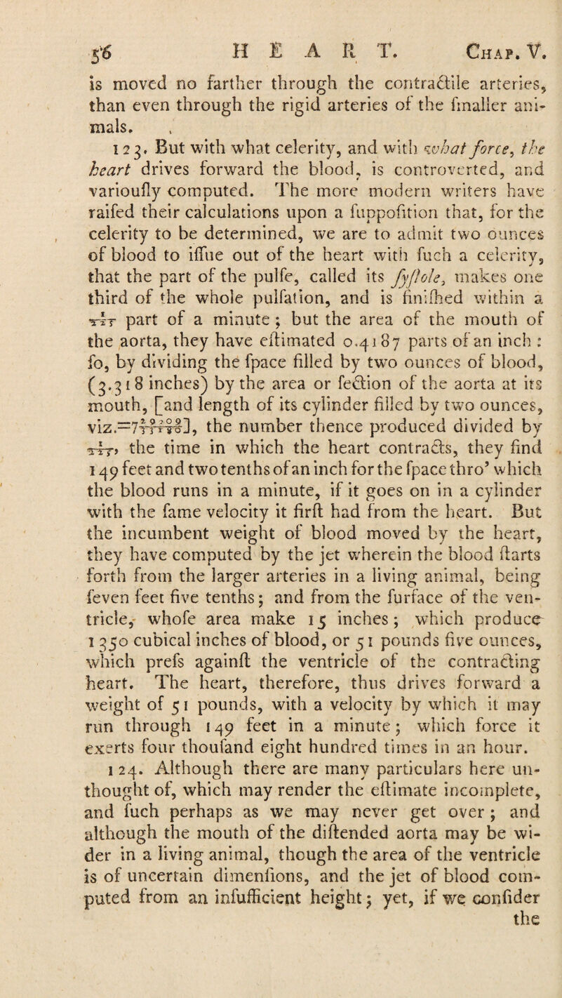 is moved no farther through the contractile arteries* than even through the rigid arteries of the hnalier ani¬ mals. 123. But with what celerity, and with what force, the heart drives forward the blood, is controverted, and varioufly computed. The more modern writers have raifed their calculations upon a fuppofition that, for the celerity to be determined, we are to admit two ounces of blood to ifiue out of the heart with fuch a celerity, that the part of the pulfe, called its fyflole, makes one third of the whole pulfation, and is finished within a At part of a minute ; but the area of the mouth of the aorta, they have eftimated 0,4187 parts of an inch : fo, by dividing the fpace filled by two ounces of blood, (3.318 inches) by the area or feCtion of the aorta at its mouth, [and length of its cylinder filled by two ounces, viz.=7f?Tro], the number thence produced divided by the time in which the heart contracts, they find 149 feet and two tenths of an inch for the fpace thro’ which the blood runs in a minute, if it goes on in a cylinder with the fame velocity it fir ft had from the heart. But the incumbent weight of blood moved by the heart, they have computed by the jet wdierein the blood ftarts forth from the larger arteries in a living animal, being feven feet five tenths; and from the furface of the ven¬ tricle, whofe area make 15 inches; which produce 1 350 cubical inches of blood, or 51 pounds five ounces, which prefs againft the ventricle of the contracting heart. The heart, therefore, thus drives forward a weight of 5 1 pounds, with a velocity by which it may run through 149 feet in a minute; which force it exerts four thoufand eight hundred times in an hour. 1 24. Although there are many particulars here un- thought of, which may render the eftimate incomplete, and fuch perhaps as we may never get over ; and although the mouth of the di(tended aorta may be wi¬ der in a living animal, though the area of the ventricle is of uncertain dimensions, and the jet of blood com¬ puted from an infufficient height; yet, if we confider the