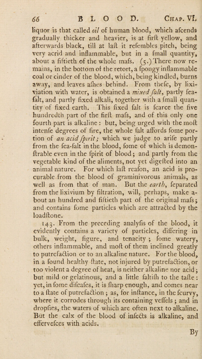 liquor is that called oil of human blood, which afcends gradually thicker and heavier, is at fird yellow, and afterwards black, till at lad it refembles pitch, being very acrid and inflammable, but in a fmall quantity, about a fiftieth of the whole mafs. (5.) There now re¬ mains, in the bottom of the retort, a fpongy inflammable coal or cinder of the blood, which, being kindled, burns away, and leaves allies behind. From thefe, by lixi- viation with water, is obtained a mixed fait, partly fea- falt, and partly fixed alkali, together with a fmall quan¬ tity of fixed earth. This fixed fait is fcarce the five * hundredth part of the firft mafs, and of this only one fourth part is alkaline : but, being urged with the mod intenfe degrees of fire, the whole fait affords fome por¬ tion of an acidfpirit; which we judge to arife partly from the fea-falt in the blood, fome of which is demon- ftrable even in the fpirit of blood; and partly from the vegetable kind of the aliments, not yet digeded into an animal nature. For which lad reafon, an acid is pro¬ curable from the blood of graminivorous animals, as well as from that of man. But the earth, feparated from the lixivium by filtration, will, perhaps, make a- bout an hundred and fiftieth part of the original mafs; and contains fome particles which are attracted by the loaddone. 143. From the preceding analyfis of the blood, it evidently contains a variety of particles, differing in bulk, weight, figure, and tenacity ; fome watery, others inflammable, and mod of them inclined greatly to putrefadion or to an alkaline nature. For the blood, in a found healthy date, not injured by putrefadion, or too violent a degree of heat, is neither alkaline nor acid ; but mild or gelatinous, and a little faltifli to the tafle: yet, in fome difeafes, it is fharp enough, and comes near to a date of putrefadion ; as, for indance, in thefcurvy, where it corrodes through its containing veffels ; and in dropfies, the waters of which are often next to alkaline. But the calx of the blood of infeds is alkaline, and effervefces with acids. By