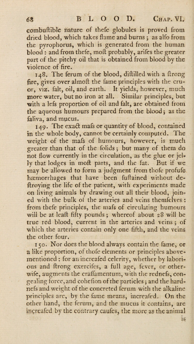 eombuftible nature of thefe globules is proved from dried blood, which takes flame and burns ; as alfo from the pyrophorus, which is generated from the human blood : and from thefe, mofl probably, arifes the greater part of the pitchy oil that is obtained from blood by the violence of fire. 148. The ferum of the blood, diftilled with a flrong fire, gives over almoft the fame principles with the cru- or, viz. fait, oil, and earth. It yields, however, much more water, but no iron at all. Similar principles, but with a lefs proportion of oil and fait, are obtained from the aqueous humours prepared from the blood ^ as the faliva, and mucus. 149. The exad mafs or quantity of blood, contained In the whole body, cannot be certainly computed. The weight of the mafs of humours, however, is much greater than that of the folids; but many of them do not flow currently in the circulation, as the glue or jeb ly that lodges in moft parts, and the fat. But if we may be allowed to form a judgment from tbofe profufe haemorrhages that have been fuflained without de- ftroying the life of the patient, with experiments made on living animals by drawing Out all their blood, join¬ ed with the bulk of the arteries and veins themfelves: from thefe principles, the mafs of circulating humours will be at leaft fifty pounds; whereof about 28 will be true red blood, current in the arteries and veins; of -which the arteries contain only one fifth, and the veins the other four. 150. Nor does the blood always contain the fame, or a like proportion, of thofe dements or principles above- mentioned : for an increafed celerity, whether by labori¬ ous and flrong exercifes, a full age, fever, or other- wife, augments the crafiamentum, with the rednefs, con¬ gealing force, and cohefion of the particles; and the hard- nefs and weight of the concreted ferum with the alkaline principles are, by the fame means, increafed. On the other hand, the ferum, and the mucus it contains, are increafed by the contrary caufes, the more as the animal