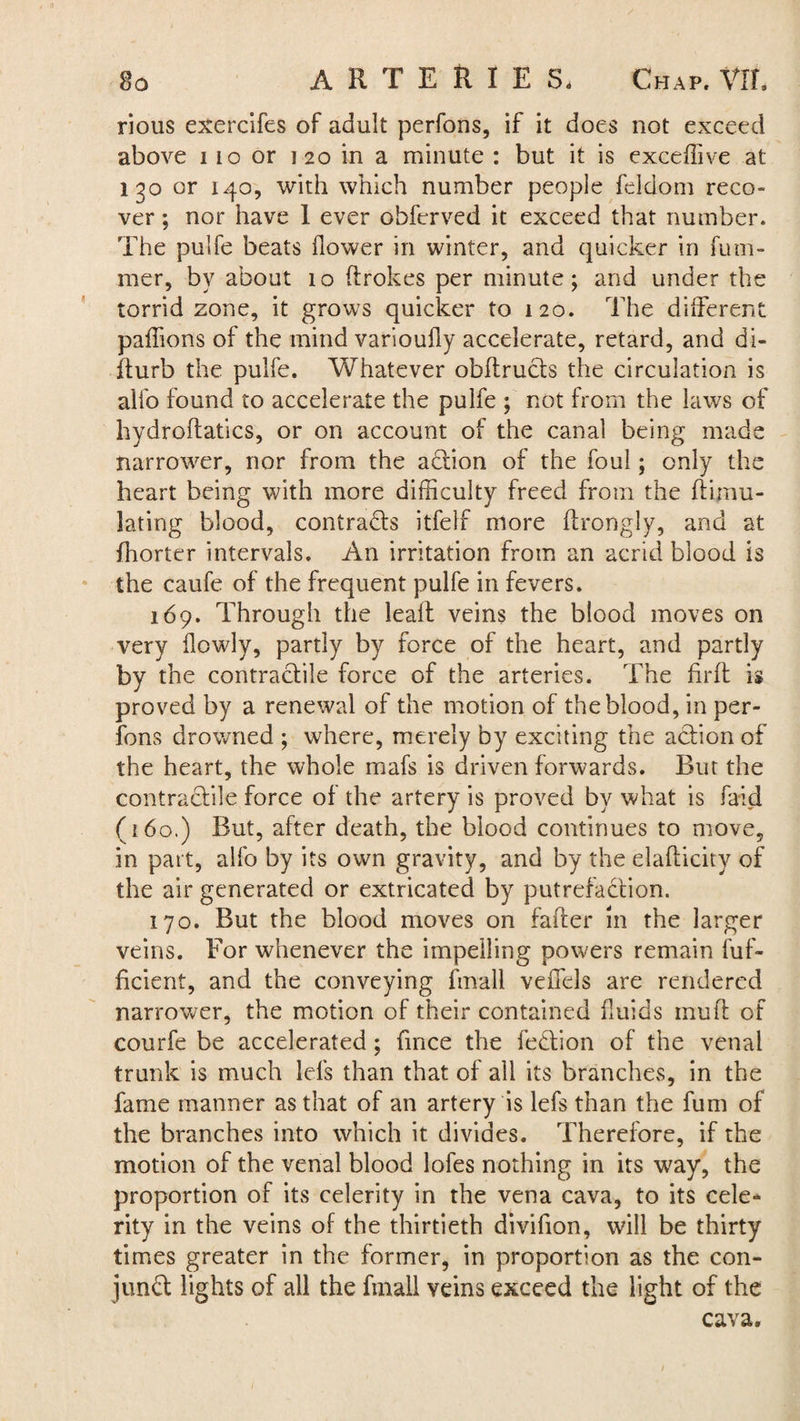 rious exercifes of adult perfons, if it does not exceed above 110 or i 20 in a minute : but it is exceffive at 130 or 140, with which number people feldom reco¬ ver ; nor have 1 ever obferved it exceed that number. The pulfe beats flower in winter, and quicker in fum- mer, by about 10 flrokes per minute; and under the torrid zone, it grows quicker to 120. The different paffions of the mind varioufly accelerate, retard, and di- fturb the pulfe. Whatever obdructs the circulation is alio found to accelerate the pulfe ; not from the laws of hydrodatics, or on account of the canal being made narrower, nor from the action of the foul; only the heart being with more difficulty freed from the dimu- lating blood, contracts itfelf more ftrongly, and at fhorter intervals. An irritation from an acrid blood is the caufe of the frequent pulfe in fevers. 169. Through the lead veins the blood moves on very flowly, partly by force of the heart, and partly by the contractile force of the arteries. The firft is proved by a renewal of the motion of the blood, in per¬ fons drowned ; where, merely by exciting the action of the heart, the whole mafs is driven forwards. But the contractile force of the artery is proved by what is faid (160.) But, after death, the blood continues to move, in part, alfo by its own gravity, and by the elaflicity of the air generated or extricated by putrefaction. 170. But the blood moves on fader in the larger veins. For whenever the impelling powers remain fuf- ficient, and the conveying fmall veilels are rendered narrower, the motion of their contained fluids mud of courfe be accelerated; fince the fedtion of the venal trunk is much Ids than that of all its branches, in the fame manner as that of an artery is lefsthan the fum of the branches into which it divides. Therefore, if the motion of the venal blood lofes nothing in its way, the proportion of its celerity in the vena cava, to its cele* rity in the veins of the thirtieth divifion, will be thirty times greater in the former, in proportion as the con¬ junct lights of all the fmall veins exceed the light of the cava.