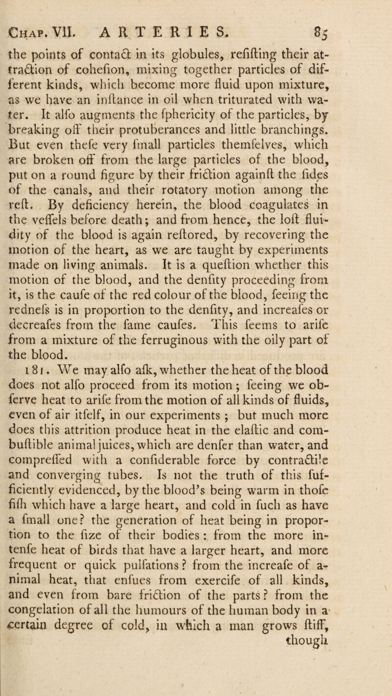 the points of contact in its globules, refilling their at¬ traction of cohefion, mixing together particles of dif¬ ferent kinds, which become more fluid upon mixture, as we have an inflance in oil when triturated with wa¬ ter. It allb augments the fphericity of the particles, by breaking off their protuberances and little branchings. But even thefe very ftnall particles themfelves, which are broken off from the large particles of the blood, put on a round figure by their fridlion againft the tides of the canals, and their rotatory motion among the reft. By deficiency herein, the blood coagulates in the veffels before death; and from hence, the loft flui¬ dity of the blood is again reftored, by recovering the motion of the heart, as we are taught by experiments made on living animals. It is a queftion whether this motion of the blood, and the denfity proceeding from it, is the caufe of the red colour of the blood, feeing the rednefs is in proportion to the denfity, and increafes or decreafes from the fame caufes. This feems to arife from a mixture of the ferruginous with the oily part of the blood. 181. We may alfo afk, whether the heat of the blood does not alfo proceed from its motion; feeing we ob~ ferve heat to arife from the motion of all kinds of fluids, even of air itfelf, in our experiments ; but much more does this attrition produce heat in the elaftic and com- buftible animal juices, which are denfer than water, and compreffed with a confiderable force by contra&ile and converging tubes. Is not the truth of this fuf- ficiently evidenced, by the blood’s being warm in thofe fifh which have a large heart, and cold in fucli as have a fmall one? the generation of heat being in propor¬ tion to the fize of their bodies : from the more in- tenfe heat of birds that have a larger heart, and more frequent or quick puifations ? from the increafe of a- nimal heat, that enfues from exercife of all kinds, and even from bare fridlion of the parts ? from the congelation of all the humours of the human body in a1 certain degree of cold, in which a man grows ftiff, though