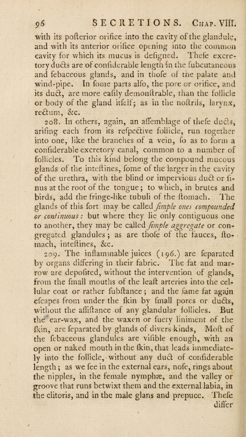 with its pofterior orifice into the cavity of the glandule, and with its anterior orifice opening into the common cavity for which its mucus is defigned. Thefe excre¬ tory ducts are of confiderable length in the fubcutaneous and febaceous glands, and in thofe of the palate and wind-pipe. In fome parts alfo, the pore or orifice, and its dud, are more eafily detnonfirable, than the follicle or body of the gland itfelf; as in the noftrils, larynx, reclum, &c. 208. In others, again, an afiemblage of thefe duds, arifing each from its refpedive follicle, run together into one, like the branches of a vein, fo as to form a confiderable excretory canal, common to a number of follicles. To this kind belong the compound mucous glands of the inteftines, fome of thredarger in the cavity of the urethra, with the blind or impervious dud or fi- nus at the root of the tongue; to which, in brutes and birds, add the fringe-like tubuli of the ftomach. The glands of this fort may be called fimple ones compounded or continuous: but where they lie only contiguous one to another, they may be called Jimple aggregate or con¬ gregated glandules; as are thofe of the fauces, fto¬ mach, inteftines, &c. 209. The inflammable juices (19b.) are feparated by organs differing in their fabric. The fat and mar¬ row are depofited, without the intervention of glands, from the fmall mouths of the leaft arteries into the cel¬ lular coat or rather fubftance; and the fame fat agajn efcapes from under the fkin by final] pores or duds, without the afliftance of any glandular follicles. Rut the ear-wax, and the waxen or fuety liniment of the fkin, are feparated by glands of divers kinds, Moft of the febaceous glandules are vifible enough, with an open or naked mouth in the fkin, that leads immediate¬ ly into the follicle, without any dud of confiderable length; as we fee in the external ears, nofe, rings about the nipples, in the female nymphas, and the valley or groove that runs betwixt them and the external labia, in the clitoris, and in the male glans and prepuce. Thefe differ