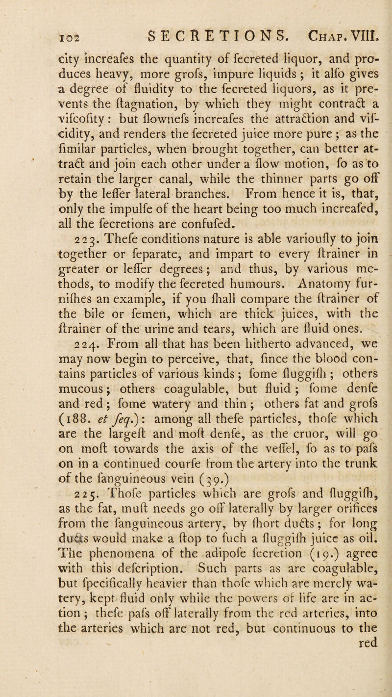 city increafes the quantity of fecreted liquor, and pro¬ duces heavy, more grofs, impure liquids; it alfo gives a degree of fluidity to the fecreted liquors, as it pre¬ vents the ftagnation, by which they might contract a vifcofity: but flownefs increafes the attraction and vif- cidity, and renders the fecreted juice more pure ; as the fimilar particles, when brought together, can better at¬ tract and join each other under a flow motion, fo as to retain the larger canal, while the thinner parts go off by the lefler lateral branches. From hence it is, that, only the impulfe of the heart being too much increafed, all the fecretions are confufed. 223. Thefe conditions nature is able varioufly to join together or feparate, and impart to every (trainer in greater or lefler degrees ; and thus, by various me¬ thods, to modify the fecreted humours. Anatomy fur- nifbes an example, if you (hall compare the ftrainer of the bile or femen, which are thick juices, with the ftrainer of the urine and tears, which are fluid ones. 224. From all that has been hitherto advanced, we may now begin to perceive, that, fince the blood con¬ tains particles of various kinds ; fome fluggifh; others mucous; others coagulable, but fluid; fome denfe and red ; fome watery and thin ; others fat and grofs (188. et feq.): among all thefe particles, thofe which are the largeil and mod denfe, as the cruor, will go on mod towards the axis of the veffel, fo as to pafs on in a continued courfe from the artery into the trunk of the fanguineous vein (39.) 225. Thofe particles which are grofs and fluggifh, as the fat, muff needs go off laterally by larger orifices from the fanguineous artery, by fhort du£ts ; for long dutts would make a flop to fuch a fluggifh juice as oil. The phenomena of the adipofe fecrction (19.) agree with this defcription. Such parts as are coagulable, but fpecifically heavier than thofe which are merely wa¬ tery, kept fluid only while the powers of life are in ac¬ tion ; thefe pafs off laterally from the red arteries, into the arteries which are not red, but continuous to the red