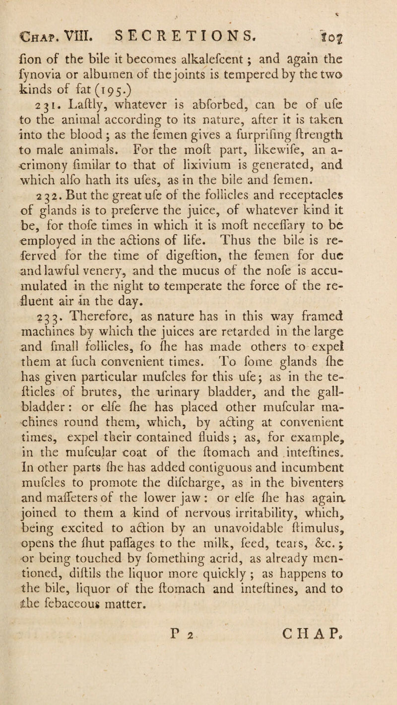 fion of the bile it becomes alkalefcent; and again the fynovia or albumen of the joints is tempered by the two kinds of fat (i 95.) 231. Laftly, whatever is abforbed, can be of ufe to the animal according to its nature, after it is taken into the blood ; as the femen gives a furprifing ftrength to male animals. For the moft part, likewife, an a- crimony fimilar to that of lixivium is generated, and which alfo hath its ufes, as in the bile and femen. 232. But the great ufe of the follicles and receptacles of glands is to preferve the juice, of whatever kind it be, for thofe times in which it is moft neceflary to be employed in the actions of life. Thus the bile is re- ferved for the time of digeftion, the femen for due and lawful venery, and the mucus of the nofe is accu¬ mulated in the night to temperate the force of the re¬ fluent air in the day. 233. Therefore, as nature has in this way framed machines by which the juices are retarded in the large and fmall follicles, fo fhe has made others to expel them at fuch convenient times. To fome glands fhe has given particular mufcles for this ufe; as in the te- fticles of brutes, the urinary bladder, and the gall¬ bladder : or elfe fhe has placed other mufcular ma¬ chines round them, which, by acting at convenient times, expel their contained fluids; as, for example* in the mufcular coat of the ftomach and inteftines. In other parts (he has added contiguous and incumbent mufcles to promote the difcharge, as in the biventers and maffeters of the lower jaw : or elfe fhe has again, joined to them a kind of nervous irritability, which, being excited to a&ion by an unavoidable ftimulus, opens the fhut paffages to the milk, feed, tears, &c.; or being touched by fomething acrid, as already men¬ tioned, diftils the liquor more quickly ; as happens to the bile, liquor of the ftomach and inteftines, and to the febaceous matter. P 2 C II A P,